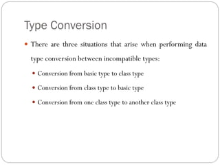 Type Conversion
 There are three situations that arise when performing data
type conversion between incompatible types:
 Conversion from basic type to class type
 Conversion from class type to basic type
 Conversion from one class type to another class type
 