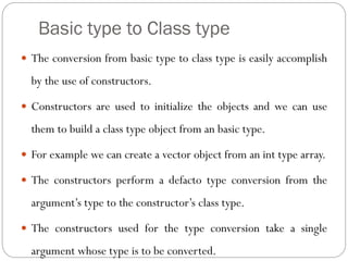 Basic type to Class type
 The conversion from basic type to class type is easily accomplish
by the use of constructors.
 Constructors are used to initialize the objects and we can use
them to build a class type object from an basic type.
 For example we can create a vector object from an int type array.
 The constructors perform a defacto type conversion from the
argument’s type to the constructor’s class type.
 The constructors used for the type conversion take a single
argument whose type is to be converted.
 