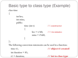 Basic type to class type (Example)
class time
{
int hrs;
int mins;
public:
time (int t) // constructor
{
hrs = t/60; // t in minutes
mins = t%60;
}
};
The following conversion statements can be used in a function:
time t1; // object t1 created
int duration = 85;
t1 = duration; // int to class type
 