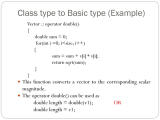Class type to Basic type (Example)
Vector :: operator double()
{
double sum = 0;
for(int i =0; i<size; i++)
{
sum = sum + v[i] * v[i];
return sqrt(sum);
}
}
 This function converts a vector to the corresponding scalar
magnitude.
 The operator double() can be used as
double length = double(v1); OR
double length = v1;
 