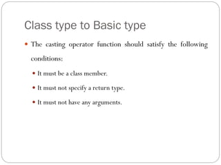 Class type to Basic type
 The casting operator function should satisfy the following
conditions:
 It must be a class member.
 It must not specify a return type.
 It must not have any arguments.
 