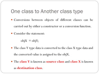 One class to Another class type
 Conversions between objects of different classes can be
carried out by either a constructor or a conversion function.
 Consider the statement:
objX = objY;
 The class Y type data is converted to the class X type data and
the converted value is assigned to the objX.
 The class Y is known as source class and class X is known
as destination class.
 