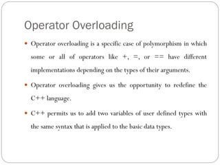 Operator Overloading
 Operator overloading is a specific case of polymorphism in which
some or all of operators like +, =, or == have different
implementations depending on the types of their arguments.
 Operator overloading gives us the opportunity to redefine the
C++ language.
 C++ permits us to add two variables of user defined types with
the same syntax that is applied to the basic data types.
 
