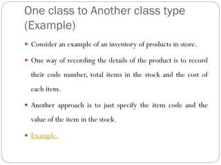 One class to Another class type
(Example)
 Consider an example of an inventory of products in store.
 One way of recording the details of the product is to record
their code number, total items in the stock and the cost of
each item.
 Another approach is to just specify the item code and the
value of the item in the stock.
 Example.
 