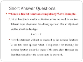 Short Answer Questions
 When is a friend function compulsory? Give example.
 Friend function is used in a situation where we need to use two
different types of operands for a binary operator. One an object and
another a built-in data type.
A = 2 + B
 Here the statement will not be executed by the member functions
as the left hand operand which is responsible for invoking the
member function is not the object of the same class. However the
friend function allows the statement to be executed.
 