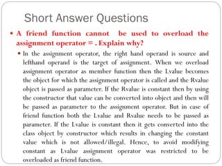 Short Answer Questions
 A friend function cannot be used to overload the
assignment operator = . Explain why?
 In the assignment operator, the right hand operand is source and
lefthand operand is the target of assignment. When we overload
assignment operator as member function then the Lvalue becomes
the object for which the assignment operator is called and the Rvalue
object is passed as parameter. If the Rvalue is constant then by using
the constructor that value can be converted into object and then will
be passed as parameter to the assignment operator. But in case of
friend function both the Lvalue and Rvalue needs to be passed as
parameter. If the Lvalue is constant then it gets converted into the
class object by constructor which results in changing the constant
value which is not allowed/illegal. Hence, to avoid modifying
constant as Lvalue assignment operator was restricted to be
overloaded as friend function.
 
