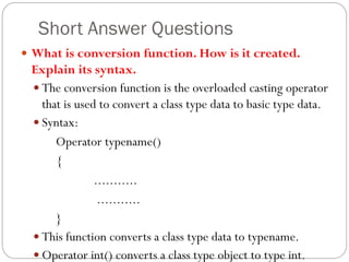 Short Answer Questions
 What is conversion function. How is it created.
Explain its syntax.
 The conversion function is the overloaded casting operator
that is used to convert a class type data to basic type data.
 Syntax:
Operator typename()
{
...........
...........
}
 This function converts a class type data to typename.
 Operator int() converts a class type object to type int.
 
