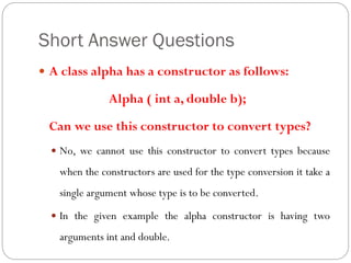 Short Answer Questions
 A class alpha has a constructor as follows:
Alpha ( int a, double b);
Can we use this constructor to convert types?
 No, we cannot use this constructor to convert types because
when the constructors are used for the type conversion it take a
single argument whose type is to be converted.
 In the given example the alpha constructor is having two
arguments int and double.
 