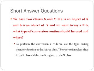 Short Answer Questions
 We have two classes X and Y. If a is an object of X
and b is an object of Y and we want to say a = b;
what type of conversion routine should be used and
where?
 To perform the conversion a = b we use the type casting
operator function in the source class. The conversion takes place
in theY class and the result is given to the X class.
 