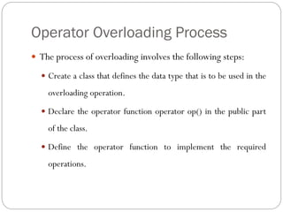 Operator Overloading Process
 The process of overloading involves the following steps:
 Create a class that defines the data type that is to be used in the
overloading operation.
 Declare the operator function operator op() in the public part
of the class.
 Define the operator function to implement the required
operations.
 