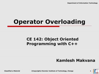 Classified e-Material ©Copyrights Charotar Institute of Technology, Changa 1
Department of Information Technology
Operator Overloading
CE 142: Object Oriented
Programming with C++
Kamlesh Makvana
 