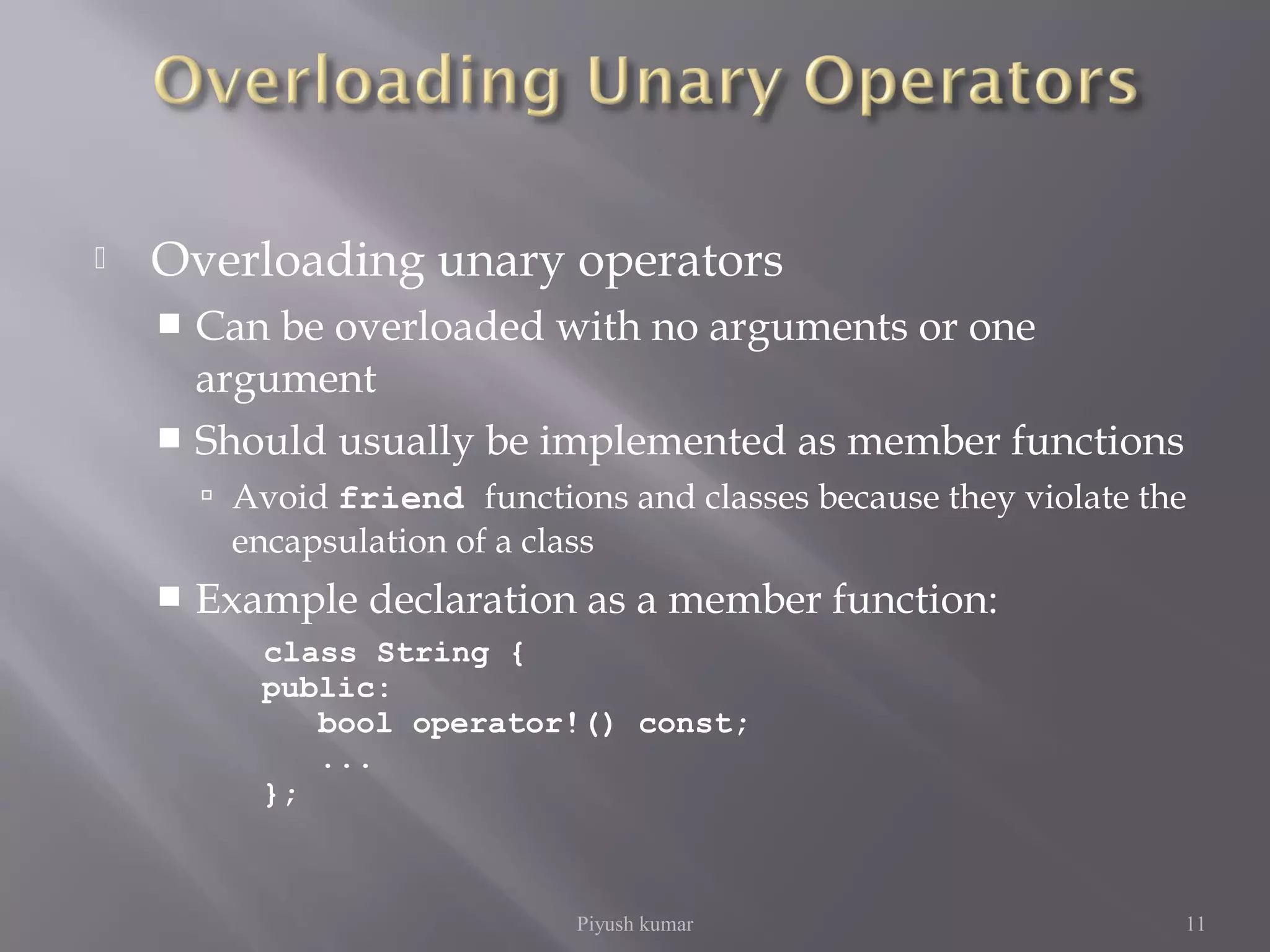  Overloading unary operators
 Can be overloaded with no arguments or one
argument
 Should usually be implemented as member functions
 Avoid friend functions and classes because they violate the
encapsulation of a class
 Example declaration as a member function:
class String {
public:
bool operator!() const;
...
};
Piyush kumar 11
 