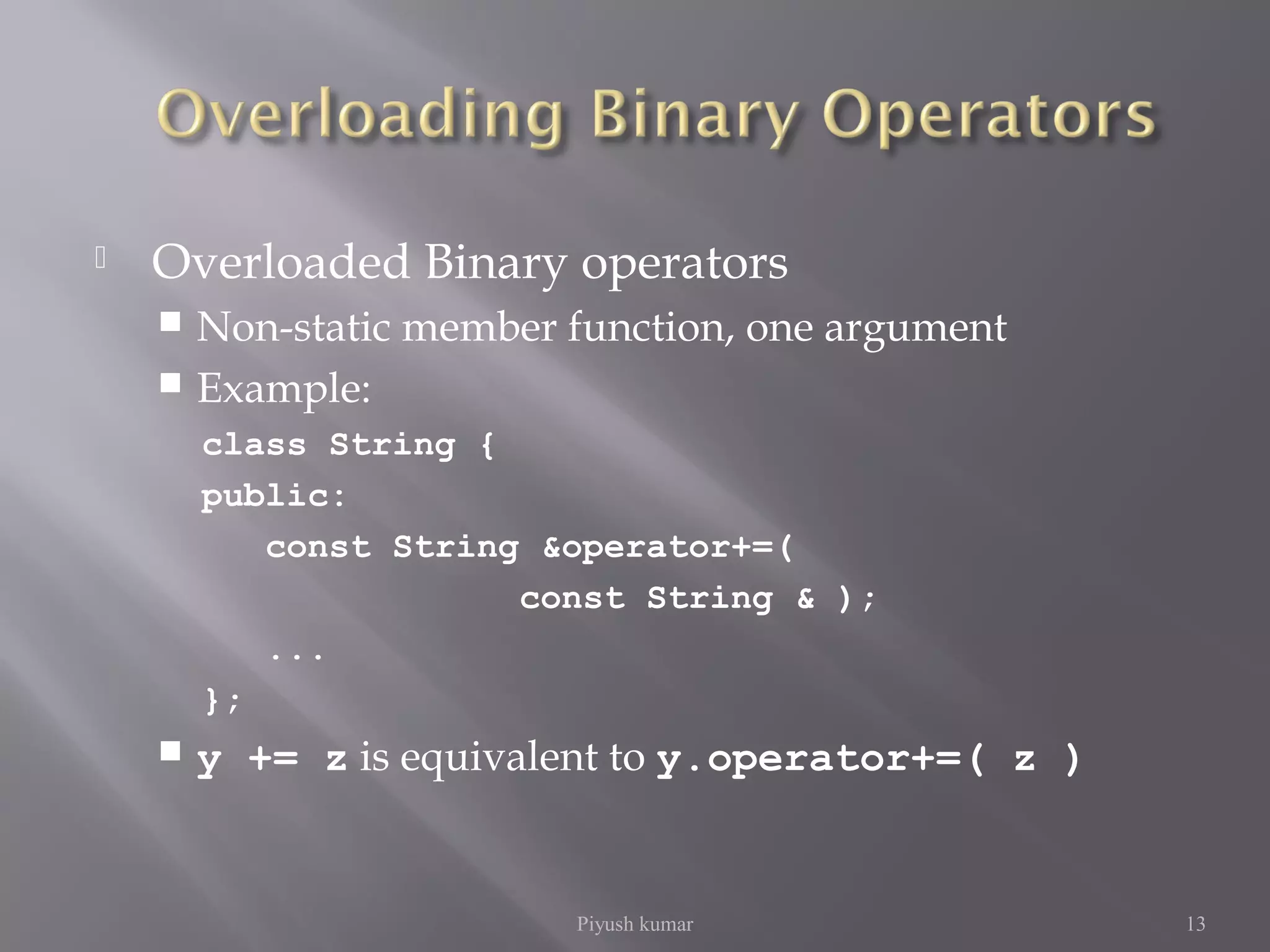  Overloaded Binary operators
 Non-static member function, one argument
 Example:
class String {
public:
const String &operator+=(
const String & );
...
};
 y += z is equivalent to y.operator+=( z )
Piyush kumar 13
 