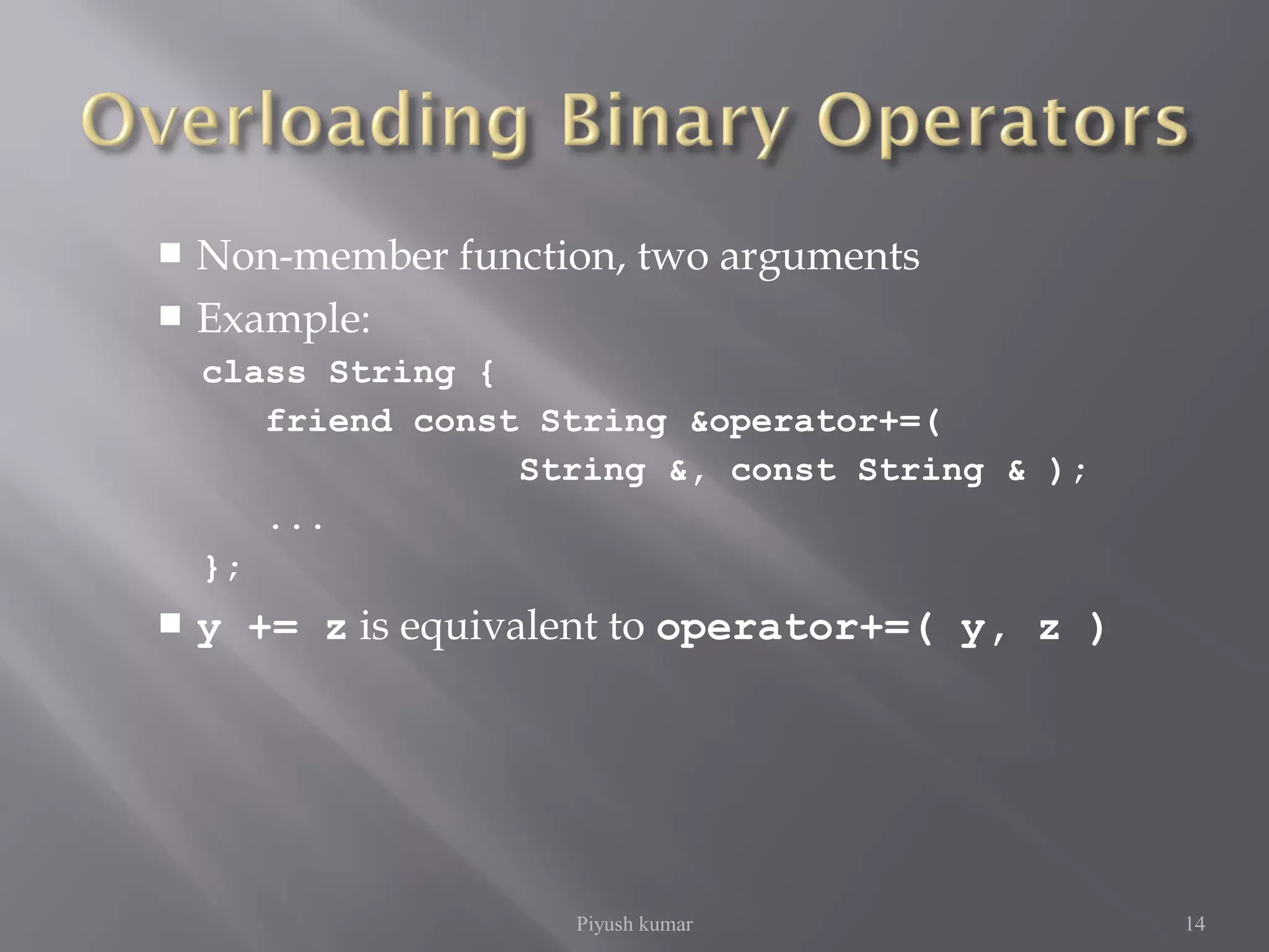  Non-member function, two arguments
 Example:
class String {
friend const String &operator+=(
String &, const String & );
...
};
 y += z is equivalent to operator+=( y, z )
Piyush kumar 14
 