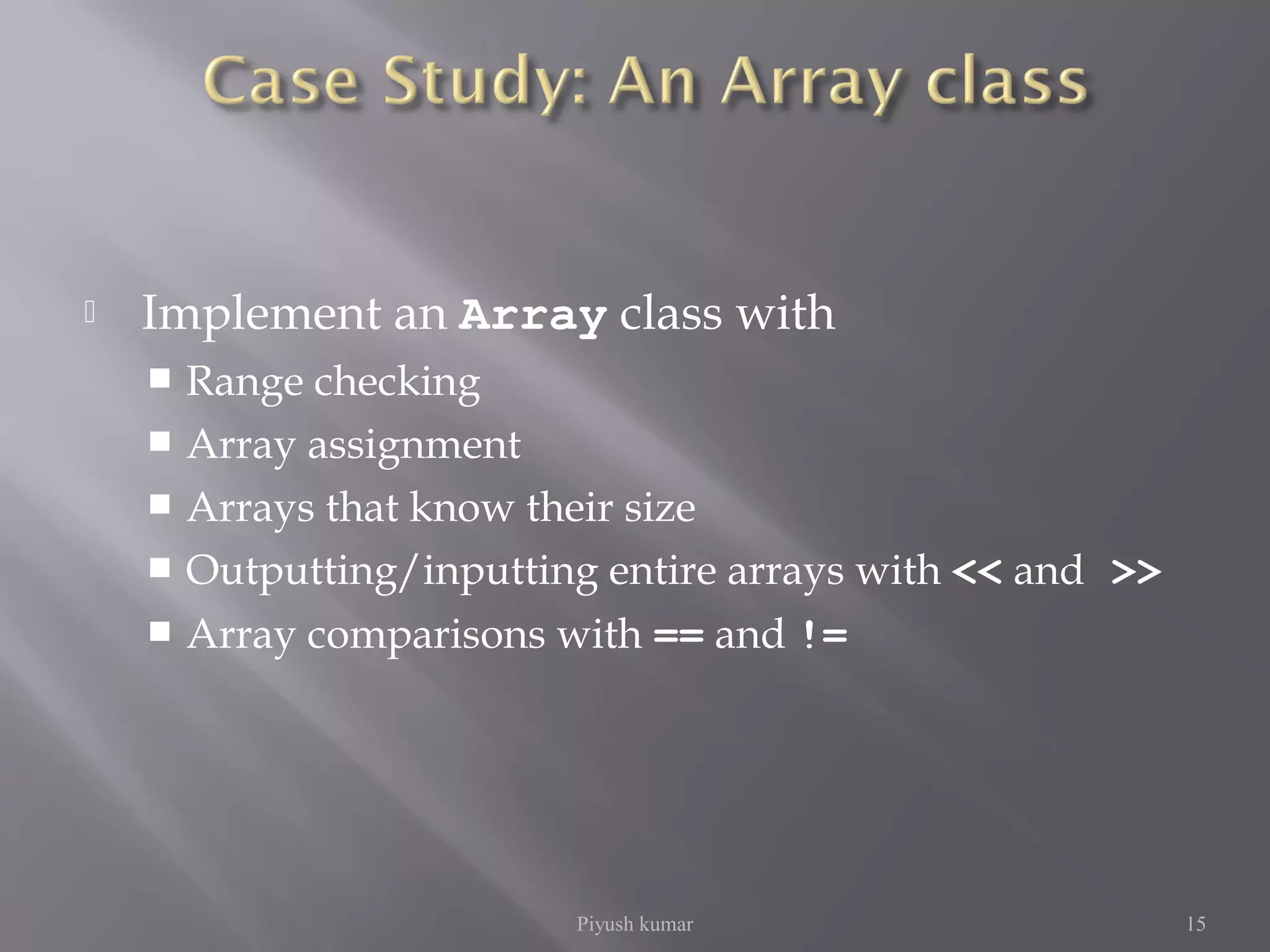  Implement an Array class with
 Range checking
 Array assignment
 Arrays that know their size
 Outputting/inputting entire arrays with << and >>
 Array comparisons with == and !=
Piyush kumar 15
 
