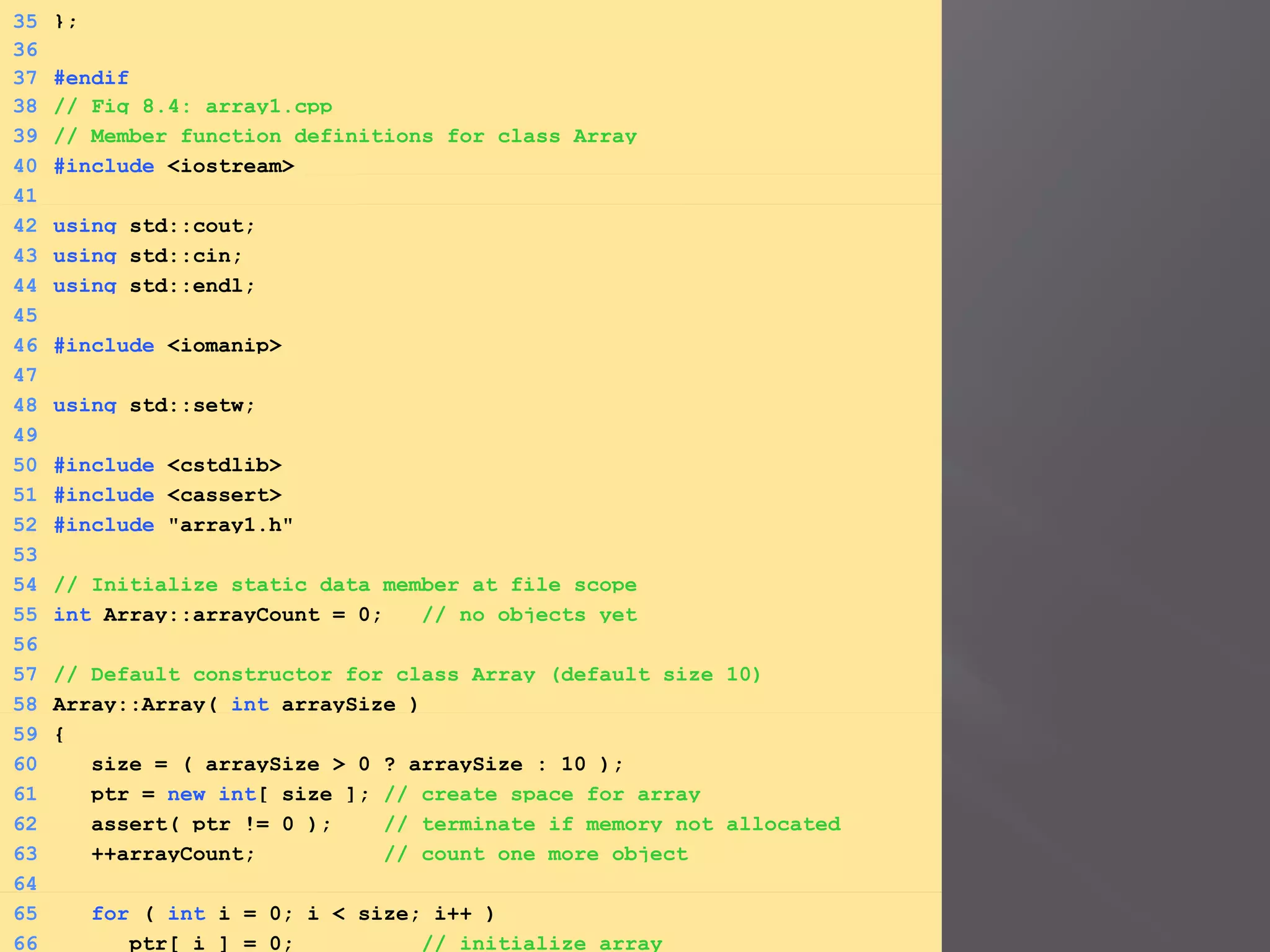 35 };
36
37 #endif
38 // Fig 8.4: array1.cpp
39 // Member function definitions for class Array
40 #include <iostream>
41
42 using std::cout;
43 using std::cin;
44 using std::endl;
45
46 #include <iomanip>
47
48 using std::setw;
49
50 #include <cstdlib>
51 #include <cassert>
52 #include "array1.h"
53
54 // Initialize static data member at file scope
55 int Array::arrayCount = 0; // no objects yet
56
57 // Default constructor for class Array (default size 10)
58 Array::Array( int arraySize )
59 {
60 size = ( arraySize > 0 ? arraySize : 10 );
61 ptr = new int[ size ]; // create space for array
62 assert( ptr != 0 ); // terminate if memory not allocated
63 ++arrayCount; // count one more object
64
65 for ( int i = 0; i < size; i++ )
66 ptr[ i ] = 0; // initialize array
 
