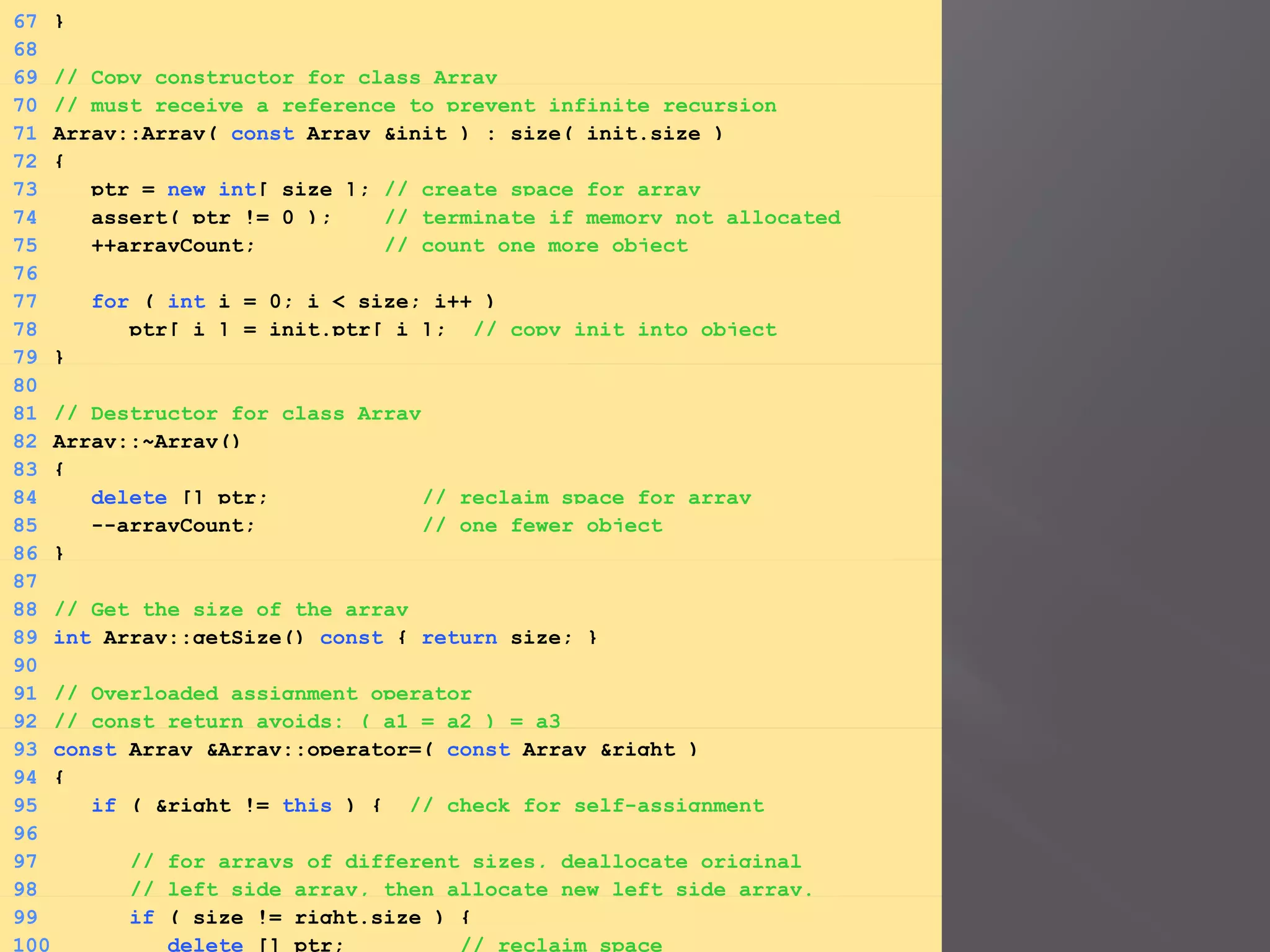 67 }
68
69 // Copy constructor for class Array
70 // must receive a reference to prevent infinite recursion
71 Array::Array( const Array &init ) : size( init.size )
72 {
73 ptr = new int[ size ]; // create space for array
74 assert( ptr != 0 ); // terminate if memory not allocated
75 ++arrayCount; // count one more object
76
77 for ( int i = 0; i < size; i++ )
78 ptr[ i ] = init.ptr[ i ]; // copy init into object
79 }
80
81 // Destructor for class Array
82 Array::~Array()
83 {
84 delete [] ptr; // reclaim space for array
85 --arrayCount; // one fewer object
86 }
87
88 // Get the size of the array
89 int Array::getSize() const { return size; }
90
91 // Overloaded assignment operator
92 // const return avoids: ( a1 = a2 ) = a3
93 const Array &Array::operator=( const Array &right )
94 {
95 if ( &right != this ) { // check for self-assignment
96
97 // for arrays of different sizes, deallocate original
98 // left side array, then allocate new left side array.
99 if ( size != right.size ) {
100 delete [] ptr; // reclaim space
 