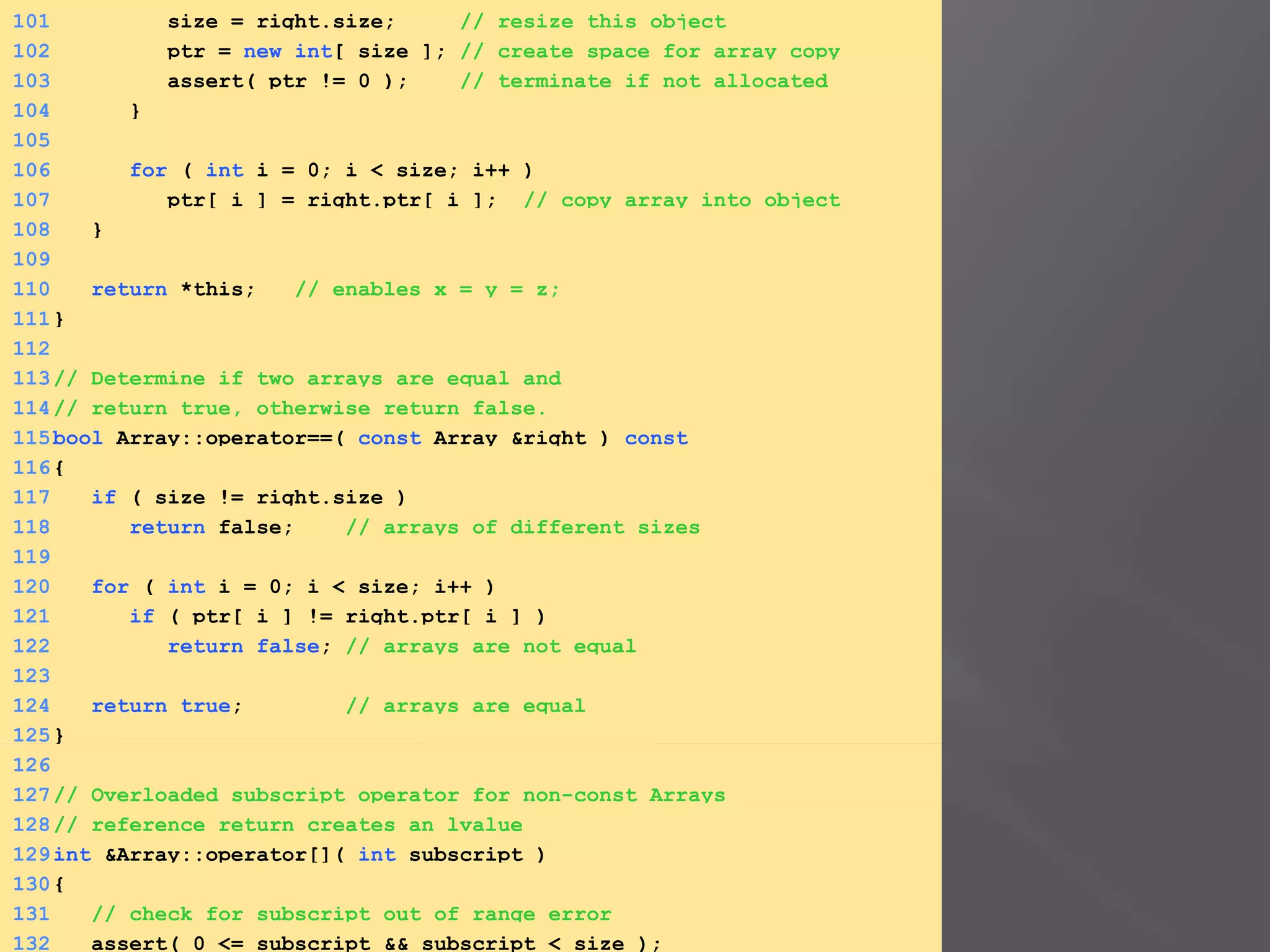 101 size = right.size; // resize this object
102 ptr = new int[ size ]; // create space for array copy
103 assert( ptr != 0 ); // terminate if not allocated
104 }
105
106 for ( int i = 0; i < size; i++ )
107 ptr[ i ] = right.ptr[ i ]; // copy array into object
108 }
109
110 return *this; // enables x = y = z;
111}
112
113// Determine if two arrays are equal and
114// return true, otherwise return false.
115bool Array::operator==( const Array &right ) const
116{
117 if ( size != right.size )
118 return false; // arrays of different sizes
119
120 for ( int i = 0; i < size; i++ )
121 if ( ptr[ i ] != right.ptr[ i ] )
122 return false; // arrays are not equal
123
124 return true; // arrays are equal
125}
126
127// Overloaded subscript operator for non-const Arrays
128// reference return creates an lvalue
129int &Array::operator[]( int subscript )
130{
131 // check for subscript out of range error
132 assert( 0 <= subscript && subscript < size );
 