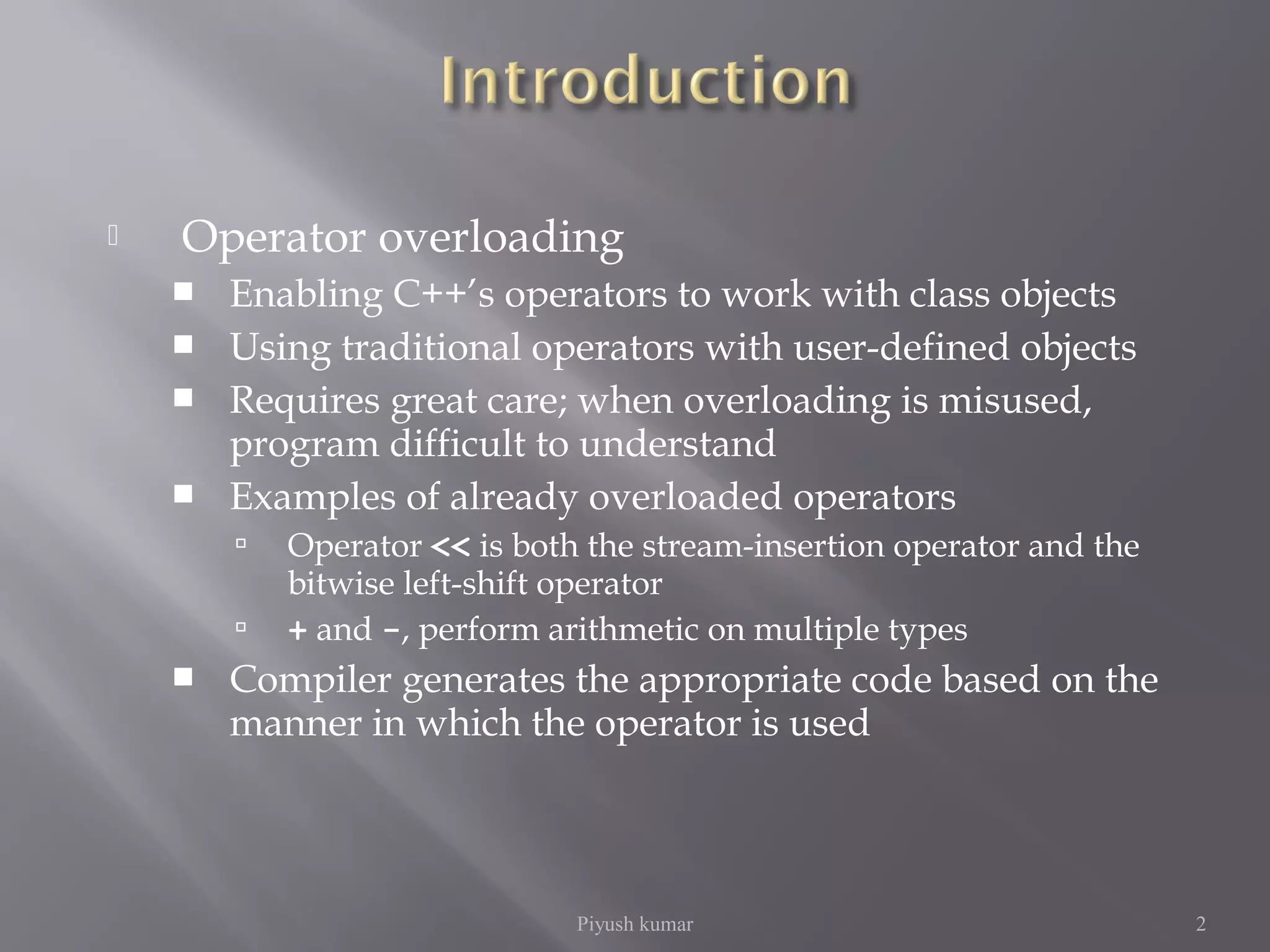  Operator overloading
 Enabling C++’s operators to work with class objects
 Using traditional operators with user-defined objects
 Requires great care; when overloading is misused,
program difficult to understand
 Examples of already overloaded operators
 Operator << is both the stream-insertion operator and the
bitwise left-shift operator
 + and -, perform arithmetic on multiple types
 Compiler generates the appropriate code based on the
manner in which the operator is used
Piyush kumar 2
 