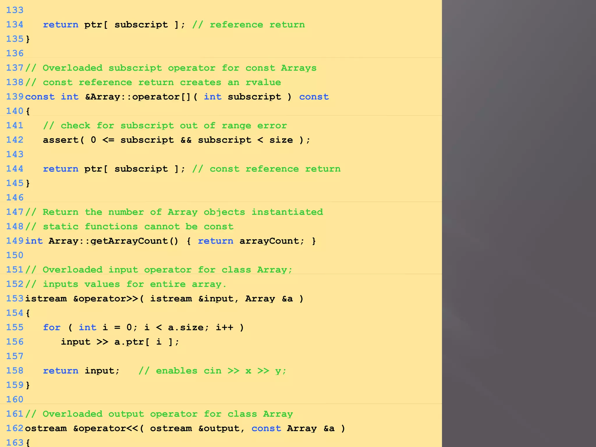 133
134 return ptr[ subscript ]; // reference return
135}
136
137// Overloaded subscript operator for const Arrays
138// const reference return creates an rvalue
139const int &Array::operator[]( int subscript ) const
140{
141 // check for subscript out of range error
142 assert( 0 <= subscript && subscript < size );
143
144 return ptr[ subscript ]; // const reference return
145}
146
147// Return the number of Array objects instantiated
148// static functions cannot be const
149int Array::getArrayCount() { return arrayCount; }
150
151// Overloaded input operator for class Array;
152// inputs values for entire array.
153istream &operator>>( istream &input, Array &a )
154{
155 for ( int i = 0; i < a.size; i++ )
156 input >> a.ptr[ i ];
157
158 return input; // enables cin >> x >> y;
159}
160
161// Overloaded output operator for class Array
162ostream &operator<<( ostream &output, const Array &a )
163{
 
