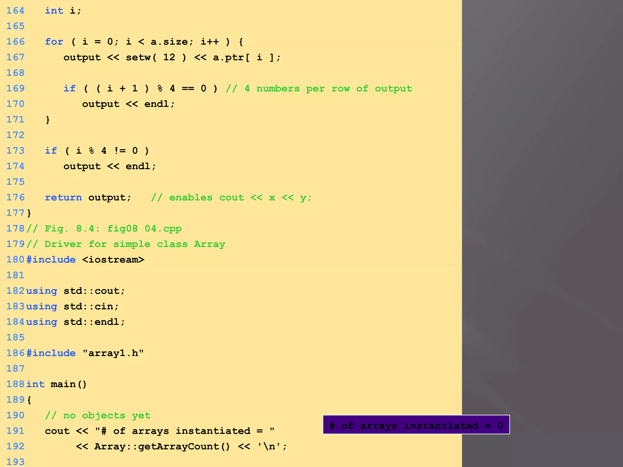 164 int i;
165
166 for ( i = 0; i < a.size; i++ ) {
167 output << setw( 12 ) << a.ptr[ i ];
168
169 if ( ( i + 1 ) % 4 == 0 ) // 4 numbers per row of output
170 output << endl;
171 }
172
173 if ( i % 4 != 0 )
174 output << endl;
175
176 return output; // enables cout << x << y;
177}
178// Fig. 8.4: fig08_04.cpp
179// Driver for simple class Array
180#include <iostream>
181
182using std::cout;
183using std::cin;
184using std::endl;
185
186#include "array1.h"
187
188int main()
189{
190 // no objects yet
191 cout << "# of arrays instantiated = "
192 << Array::getArrayCount() << 'n';
193
# of arrays instantiated = 0
 