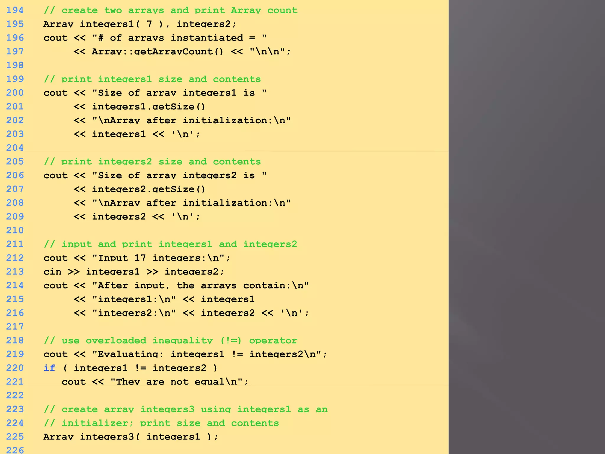 194 // create two arrays and print Array count
195 Array integers1( 7 ), integers2;
196 cout << "# of arrays instantiated = "
197 << Array::getArrayCount() << "nn";
198
199 // print integers1 size and contents
200 cout << "Size of array integers1 is "
201 << integers1.getSize()
202 << "nArray after initialization:n"
203 << integers1 << 'n';
204
205 // print integers2 size and contents
206 cout << "Size of array integers2 is "
207 << integers2.getSize()
208 << "nArray after initialization:n"
209 << integers2 << 'n';
210
211 // input and print integers1 and integers2
212 cout << "Input 17 integers:n";
213 cin >> integers1 >> integers2;
214 cout << "After input, the arrays contain:n"
215 << "integers1:n" << integers1
216 << "integers2:n" << integers2 << 'n';
217
218 // use overloaded inequality (!=) operator
219 cout << "Evaluating: integers1 != integers2n";
220 if ( integers1 != integers2 )
221 cout << "They are not equaln";
222
223 // create array integers3 using integers1 as an
224 // initializer; print size and contents
225 Array integers3( integers1 );
226
 