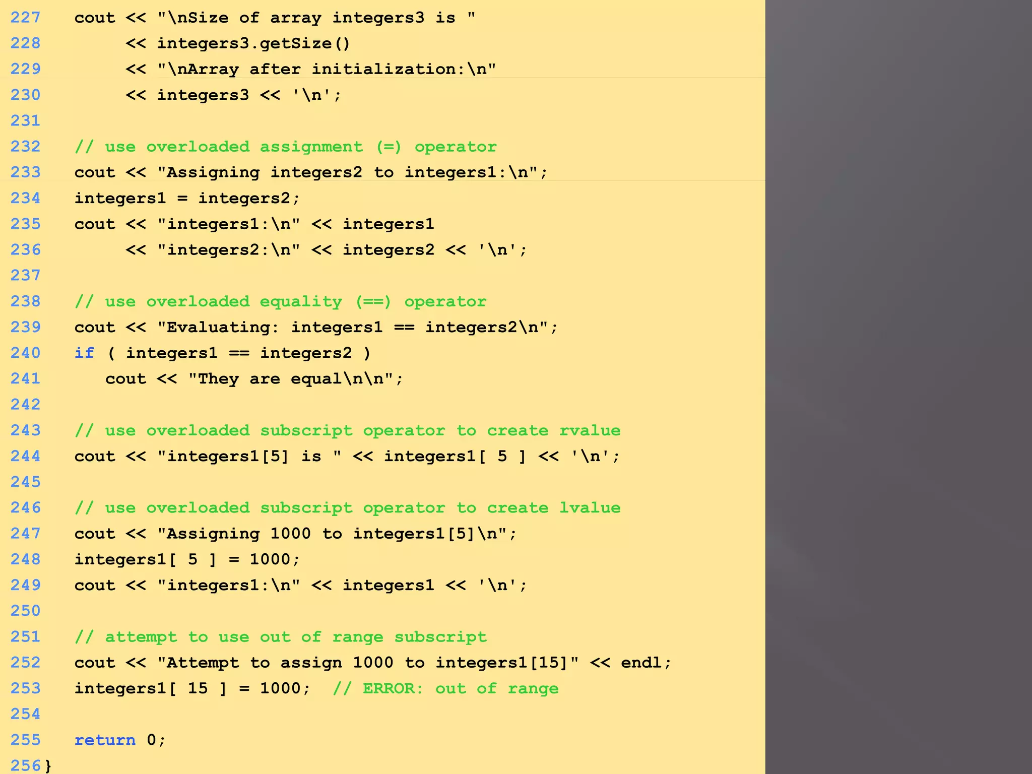 227 cout << "nSize of array integers3 is "
228 << integers3.getSize()
229 << "nArray after initialization:n"
230 << integers3 << 'n';
231
232 // use overloaded assignment (=) operator
233 cout << "Assigning integers2 to integers1:n";
234 integers1 = integers2;
235 cout << "integers1:n" << integers1
236 << "integers2:n" << integers2 << 'n';
237
238 // use overloaded equality (==) operator
239 cout << "Evaluating: integers1 == integers2n";
240 if ( integers1 == integers2 )
241 cout << "They are equalnn";
242
243 // use overloaded subscript operator to create rvalue
244 cout << "integers1[5] is " << integers1[ 5 ] << 'n';
245
246 // use overloaded subscript operator to create lvalue
247 cout << "Assigning 1000 to integers1[5]n";
248 integers1[ 5 ] = 1000;
249 cout << "integers1:n" << integers1 << 'n';
250
251 // attempt to use out of range subscript
252 cout << "Attempt to assign 1000 to integers1[15]" << endl;
253 integers1[ 15 ] = 1000; // ERROR: out of range
254
255 return 0;
256}
 
