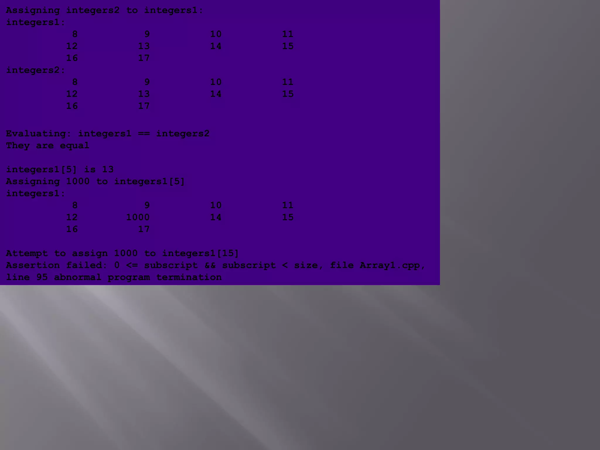 Evaluating: integers1 == integers2
They are equal
integers1[5] is 13
Assigning 1000 to integers1[5]
integers1:
8 9 10 11
12 1000 14 15
16 17
Attempt to assign 1000 to integers1[15]
Assertion failed: 0 <= subscript && subscript < size, file Array1.cpp,
line 95 abnormal program termination
Assigning integers2 to integers1:
integers1:
8 9 10 11
12 13 14 15
16 17
integers2:
8 9 10 11
12 13 14 15
16 17
 