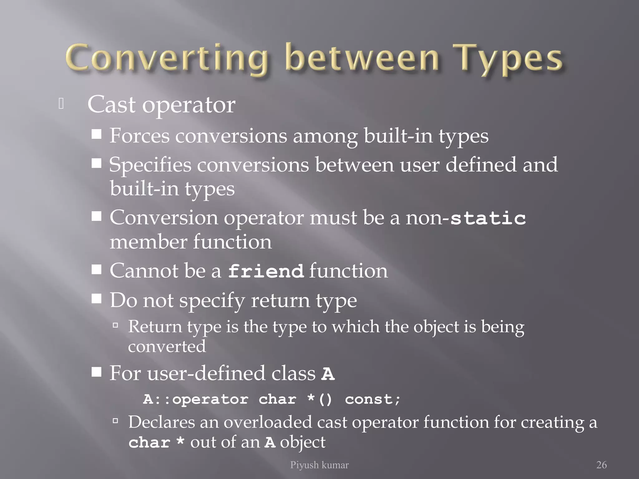  Cast operator
 Forces conversions among built-in types
 Specifies conversions between user defined and
built-in types
 Conversion operator must be a non-static
member function
 Cannot be a friend function
 Do not specify return type
 Return type is the type to which the object is being
converted
 For user-defined class A
A::operator char *() const;
 Declares an overloaded cast operator function for creating a
char * out of an A object
Piyush kumar 26
 