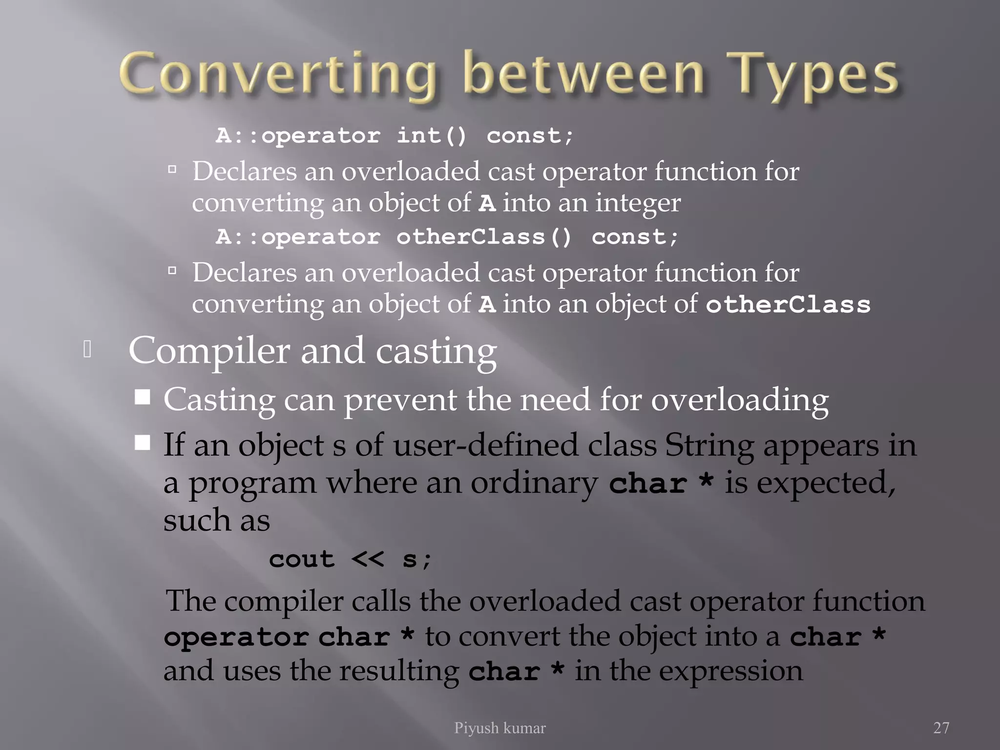 A::operator int() const;
 Declares an overloaded cast operator function for
converting an object of A into an integer
A::operator otherClass() const;
 Declares an overloaded cast operator function for
converting an object of A into an object of otherClass
 Compiler and casting
 Casting can prevent the need for overloading
 If an object s of user-defined class String appears in
a program where an ordinary char * is expected,
such as
cout << s;
The compiler calls the overloaded cast operator function
operator char * to convert the object into a char *
and uses the resulting char * in the expression
Piyush kumar 27
 