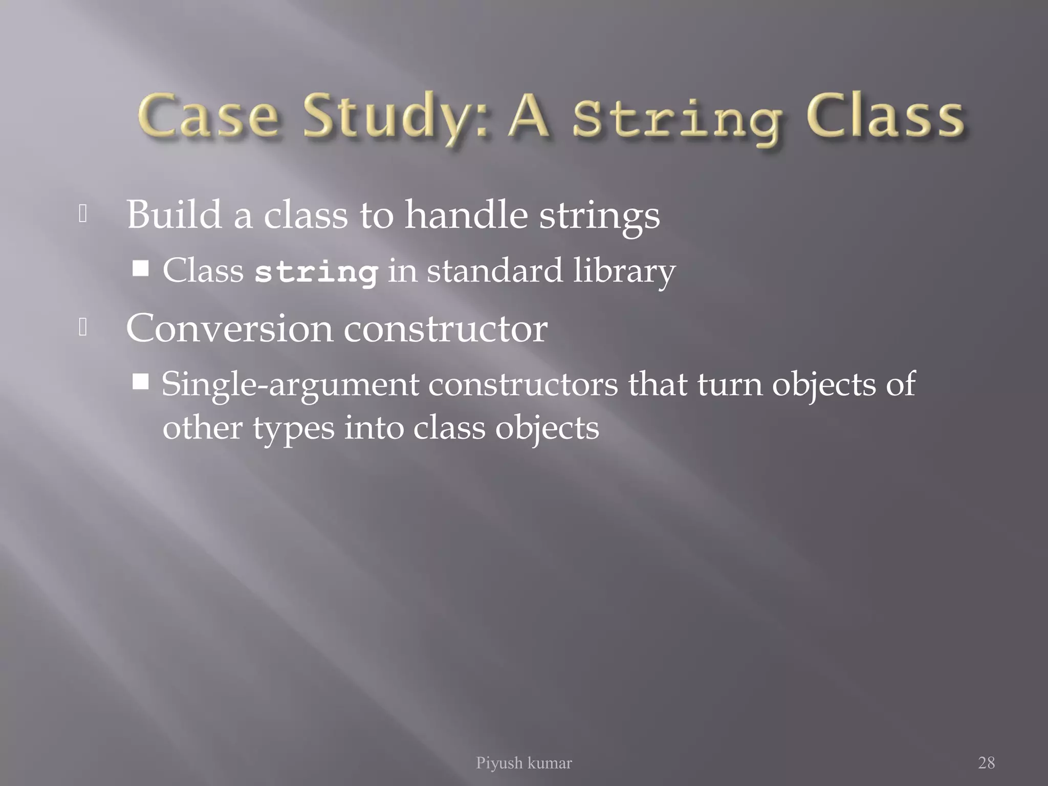  Build a class to handle strings
 Class string in standard library
 Conversion constructor
 Single-argument constructors that turn objects of
other types into class objects
Piyush kumar 28
 