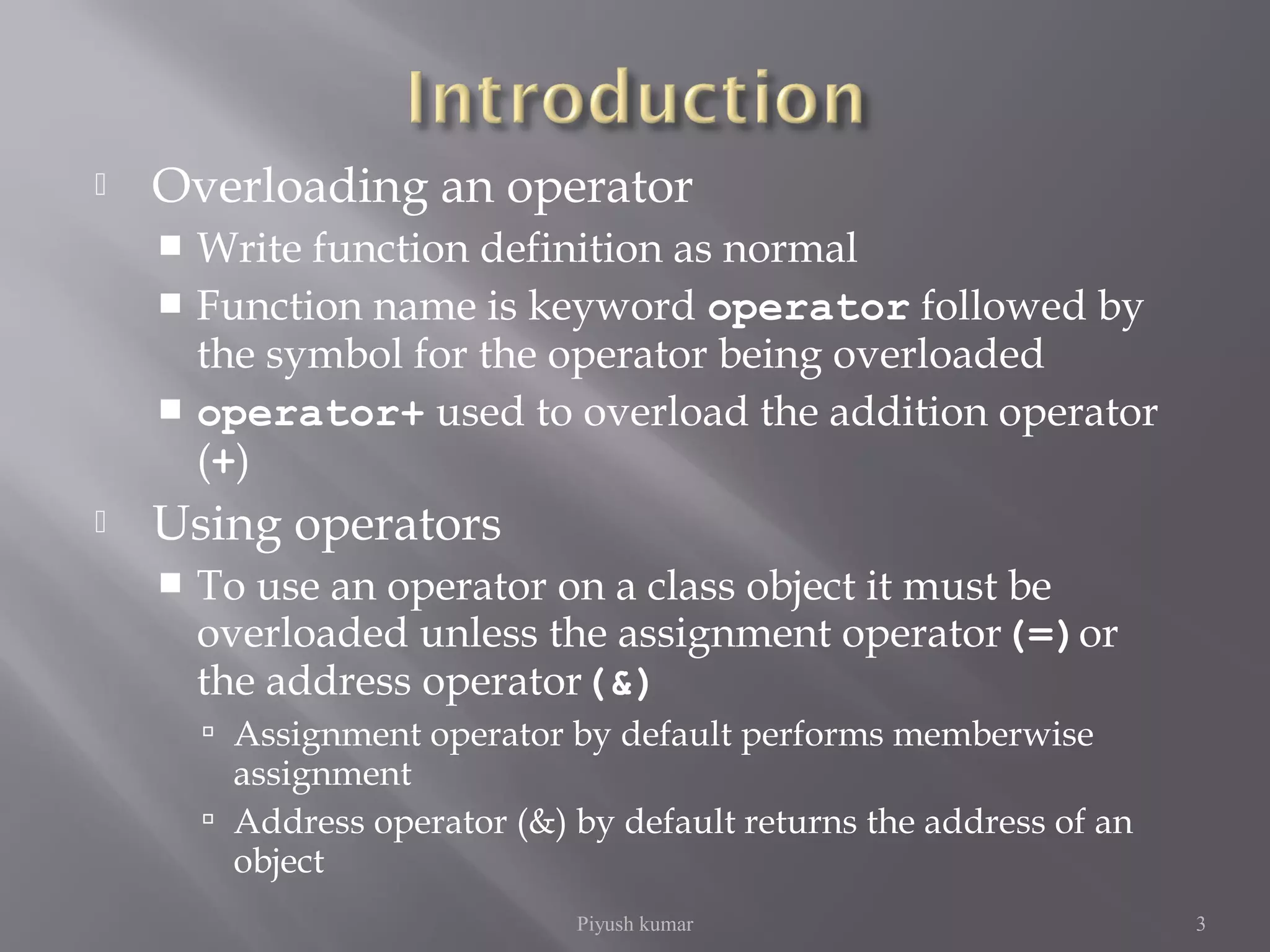  Overloading an operator
 Write function definition as normal
 Function name is keyword operator followed by
the symbol for the operator being overloaded
 operator+ used to overload the addition operator
(+)
 Using operators
 To use an operator on a class object it must be
overloaded unless the assignment operator(=)or
the address operator(&)
 Assignment operator by default performs memberwise
assignment
 Address operator (&) by default returns the address of an
object
Piyush kumar 3
 