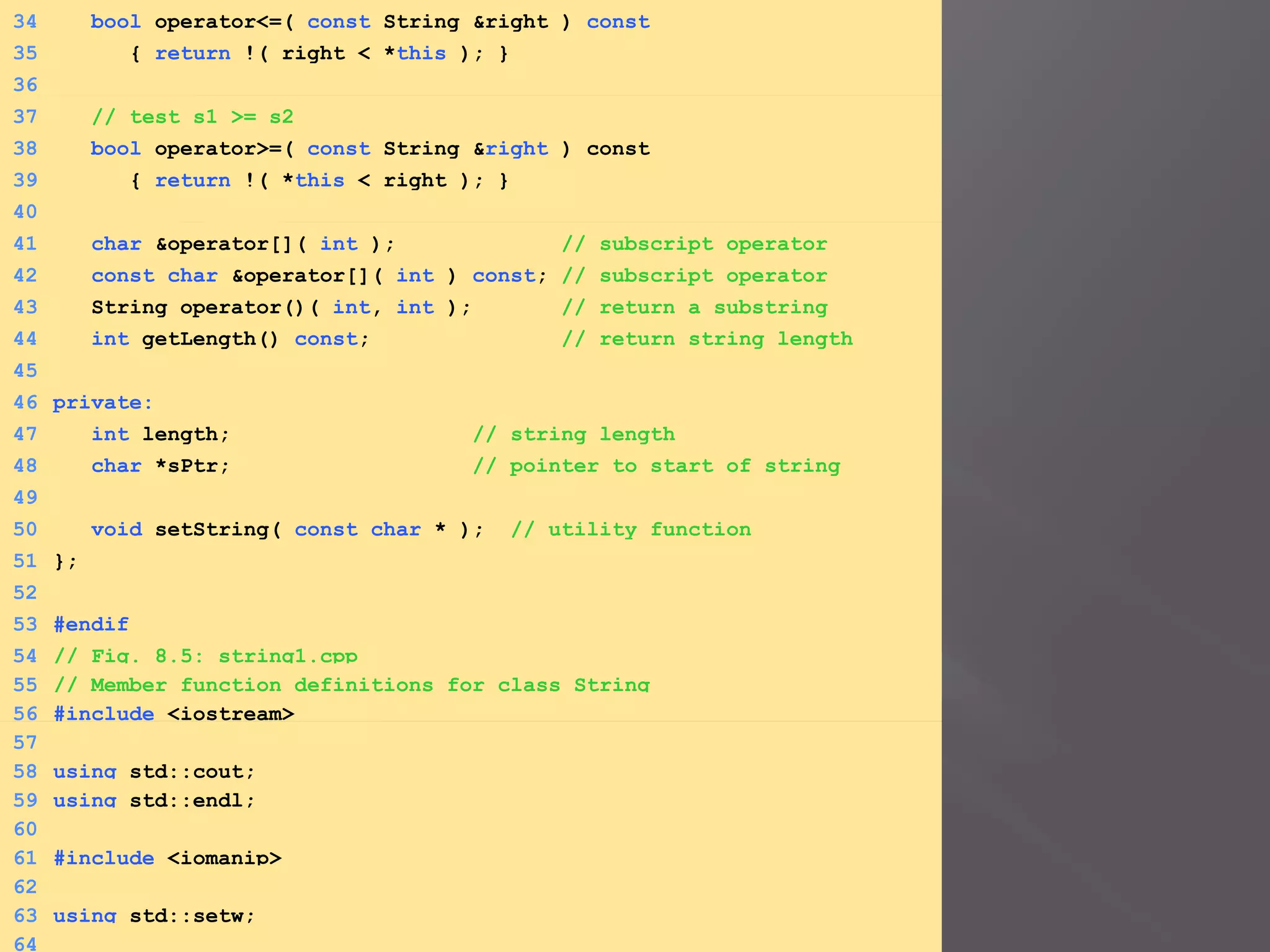 34 bool operator<=( const String &right ) const
35 { return !( right < *this ); }
36
37 // test s1 >= s2
38 bool operator>=( const String &right ) const
39 { return !( *this < right ); }
40
41 char &operator[]( int ); // subscript operator
42 const char &operator[]( int ) const; // subscript operator
43 String operator()( int, int ); // return a substring
44 int getLength() const; // return string length
45
46 private:
47 int length; // string length
48 char *sPtr; // pointer to start of string
49
50 void setString( const char * ); // utility function
51 };
52
53 #endif
54 // Fig. 8.5: string1.cpp
55 // Member function definitions for class String
56 #include <iostream>
57
58 using std::cout;
59 using std::endl;
60
61 #include <iomanip>
62
63 using std::setw;
64
 