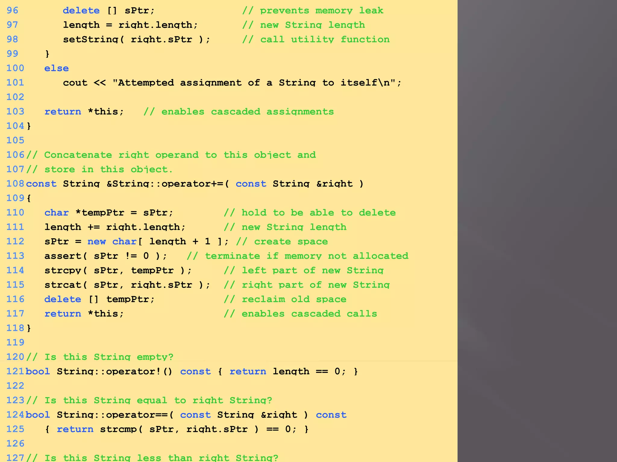 96 delete [] sPtr; // prevents memory leak
97 length = right.length; // new String length
98 setString( right.sPtr ); // call utility function
99 }
100 else
101 cout << "Attempted assignment of a String to itselfn";
102
103 return *this; // enables cascaded assignments
104}
105
106// Concatenate right operand to this object and
107// store in this object.
108const String &String::operator+=( const String &right )
109{
110 char *tempPtr = sPtr; // hold to be able to delete
111 length += right.length; // new String length
112 sPtr = new char[ length + 1 ]; // create space
113 assert( sPtr != 0 ); // terminate if memory not allocated
114 strcpy( sPtr, tempPtr ); // left part of new String
115 strcat( sPtr, right.sPtr ); // right part of new String
116 delete [] tempPtr; // reclaim old space
117 return *this; // enables cascaded calls
118}
119
120// Is this String empty?
121bool String::operator!() const { return length == 0; }
122
123// Is this String equal to right String?
124bool String::operator==( const String &right ) const
125 { return strcmp( sPtr, right.sPtr ) == 0; }
126
127// Is this String less than right String?
 