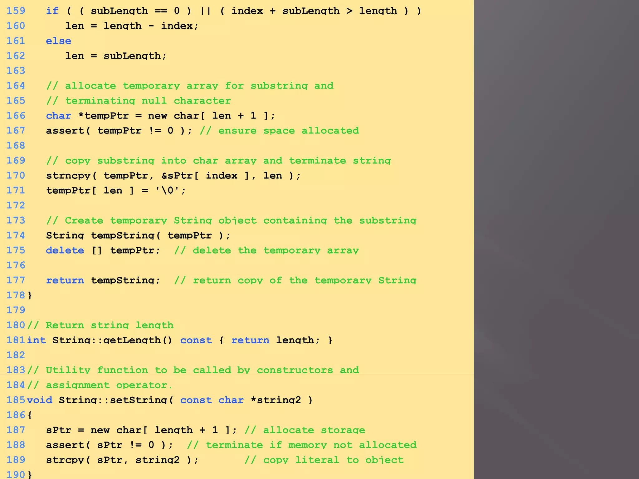 159 if ( ( subLength == 0 ) || ( index + subLength > length ) )
160 len = length - index;
161 else
162 len = subLength;
163
164 // allocate temporary array for substring and
165 // terminating null character
166 char *tempPtr = new char[ len + 1 ];
167 assert( tempPtr != 0 ); // ensure space allocated
168
169 // copy substring into char array and terminate string
170 strncpy( tempPtr, &sPtr[ index ], len );
171 tempPtr[ len ] = '0';
172
173 // Create temporary String object containing the substring
174 String tempString( tempPtr );
175 delete [] tempPtr; // delete the temporary array
176
177 return tempString; // return copy of the temporary String
178}
179
180// Return string length
181int String::getLength() const { return length; }
182
183// Utility function to be called by constructors and
184// assignment operator.
185void String::setString( const char *string2 )
186{
187 sPtr = new char[ length + 1 ]; // allocate storage
188 assert( sPtr != 0 ); // terminate if memory not allocated
189 strcpy( sPtr, string2 ); // copy literal to object
190}
 