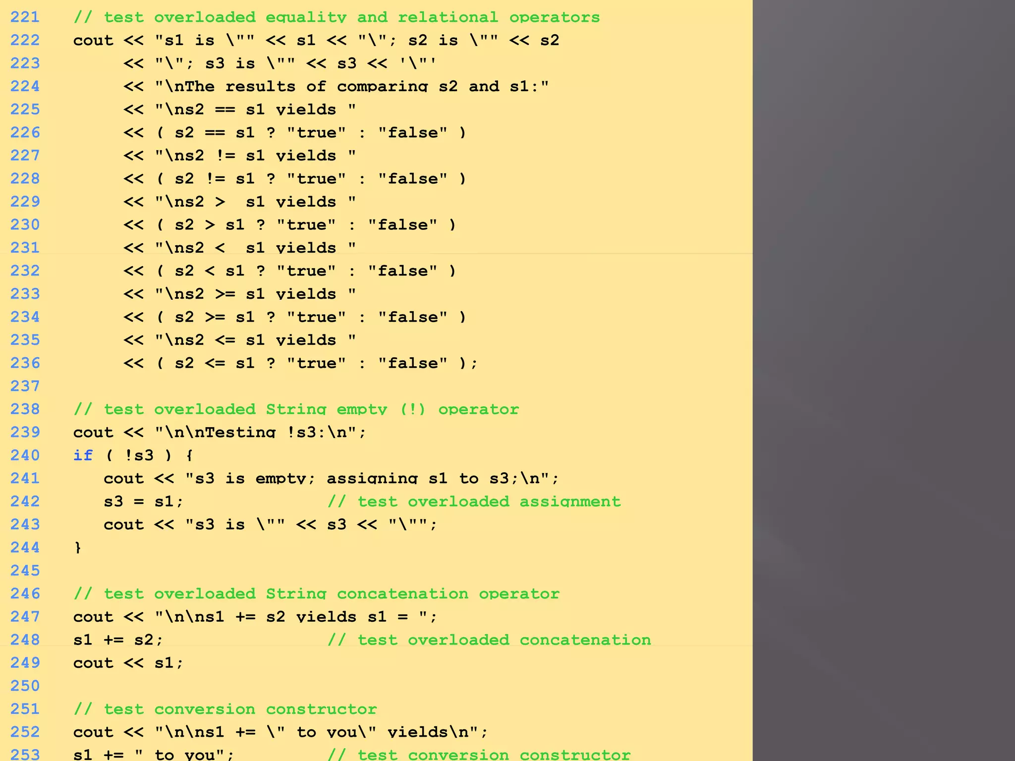 221 // test overloaded equality and relational operators
222 cout << "s1 is "" << s1 << ""; s2 is "" << s2
223 << ""; s3 is "" << s3 << '"'
224 << "nThe results of comparing s2 and s1:"
225 << "ns2 == s1 yields "
226 << ( s2 == s1 ? "true" : "false" )
227 << "ns2 != s1 yields "
228 << ( s2 != s1 ? "true" : "false" )
229 << "ns2 > s1 yields "
230 << ( s2 > s1 ? "true" : "false" )
231 << "ns2 < s1 yields "
232 << ( s2 < s1 ? "true" : "false" )
233 << "ns2 >= s1 yields "
234 << ( s2 >= s1 ? "true" : "false" )
235 << "ns2 <= s1 yields "
236 << ( s2 <= s1 ? "true" : "false" );
237
238 // test overloaded String empty (!) operator
239 cout << "nnTesting !s3:n";
240 if ( !s3 ) {
241 cout << "s3 is empty; assigning s1 to s3;n";
242 s3 = s1; // test overloaded assignment
243 cout << "s3 is "" << s3 << """;
244 }
245
246 // test overloaded String concatenation operator
247 cout << "nns1 += s2 yields s1 = ";
248 s1 += s2; // test overloaded concatenation
249 cout << s1;
250
251 // test conversion constructor
252 cout << "nns1 += " to you" yieldsn";
253 s1 += " to you"; // test conversion constructor
 