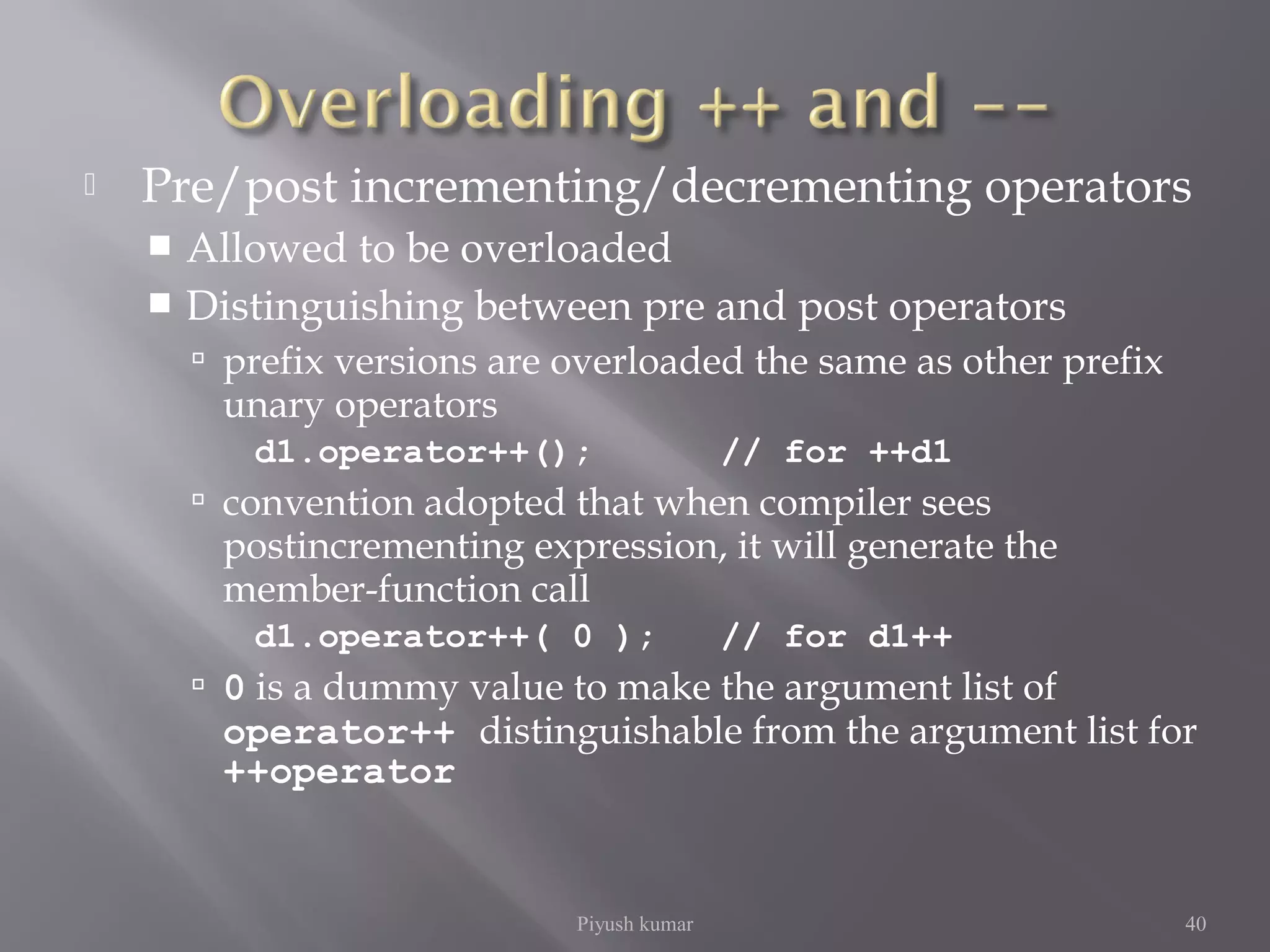  Pre/post incrementing/decrementing operators
 Allowed to be overloaded
 Distinguishing between pre and post operators
 prefix versions are overloaded the same as other prefix
unary operators
d1.operator++(); // for ++d1
 convention adopted that when compiler sees
postincrementing expression, it will generate the
member-function call
d1.operator++( 0 ); // for d1++
 0 is a dummy value to make the argument list of
operator++ distinguishable from the argument list for
++operator
Piyush kumar 40
 