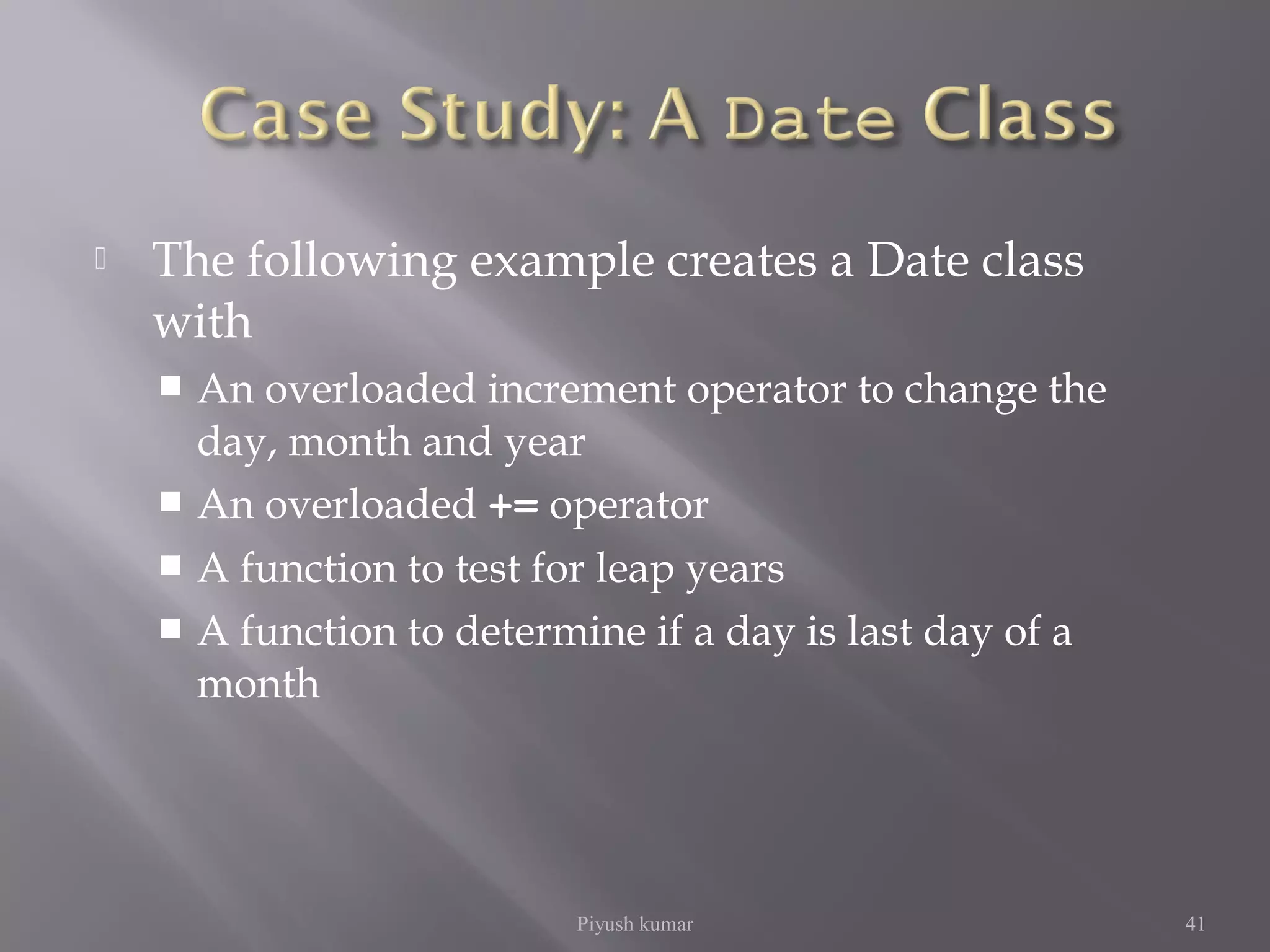  The following example creates a Date class
with
 An overloaded increment operator to change the
day, month and year
 An overloaded += operator
 A function to test for leap years
 A function to determine if a day is last day of a
month
Piyush kumar 41
 