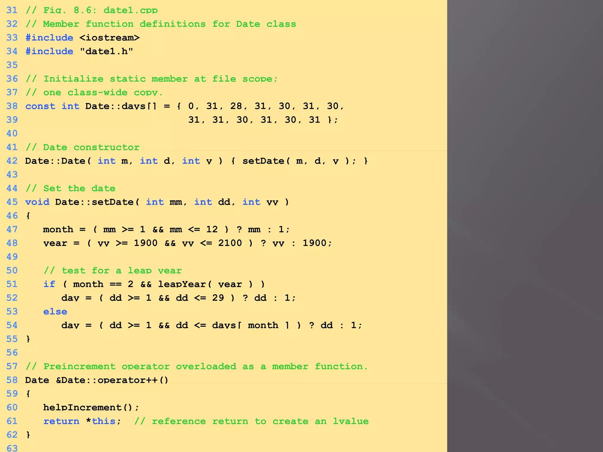 31 // Fig. 8.6: date1.cpp
32 // Member function definitions for Date class
33 #include <iostream>
34 #include "date1.h"
35
36 // Initialize static member at file scope;
37 // one class-wide copy.
38 const int Date::days[] = { 0, 31, 28, 31, 30, 31, 30,
39 31, 31, 30, 31, 30, 31 };
40
41 // Date constructor
42 Date::Date( int m, int d, int y ) { setDate( m, d, y ); }
43
44 // Set the date
45 void Date::setDate( int mm, int dd, int yy )
46 {
47 month = ( mm >= 1 && mm <= 12 ) ? mm : 1;
48 year = ( yy >= 1900 && yy <= 2100 ) ? yy : 1900;
49
50 // test for a leap year
51 if ( month == 2 && leapYear( year ) )
52 day = ( dd >= 1 && dd <= 29 ) ? dd : 1;
53 else
54 day = ( dd >= 1 && dd <= days[ month ] ) ? dd : 1;
55 }
56
57 // Preincrement operator overloaded as a member function.
58 Date &Date::operator++()
59 {
60 helpIncrement();
61 return *this; // reference return to create an lvalue
62 }
63
 