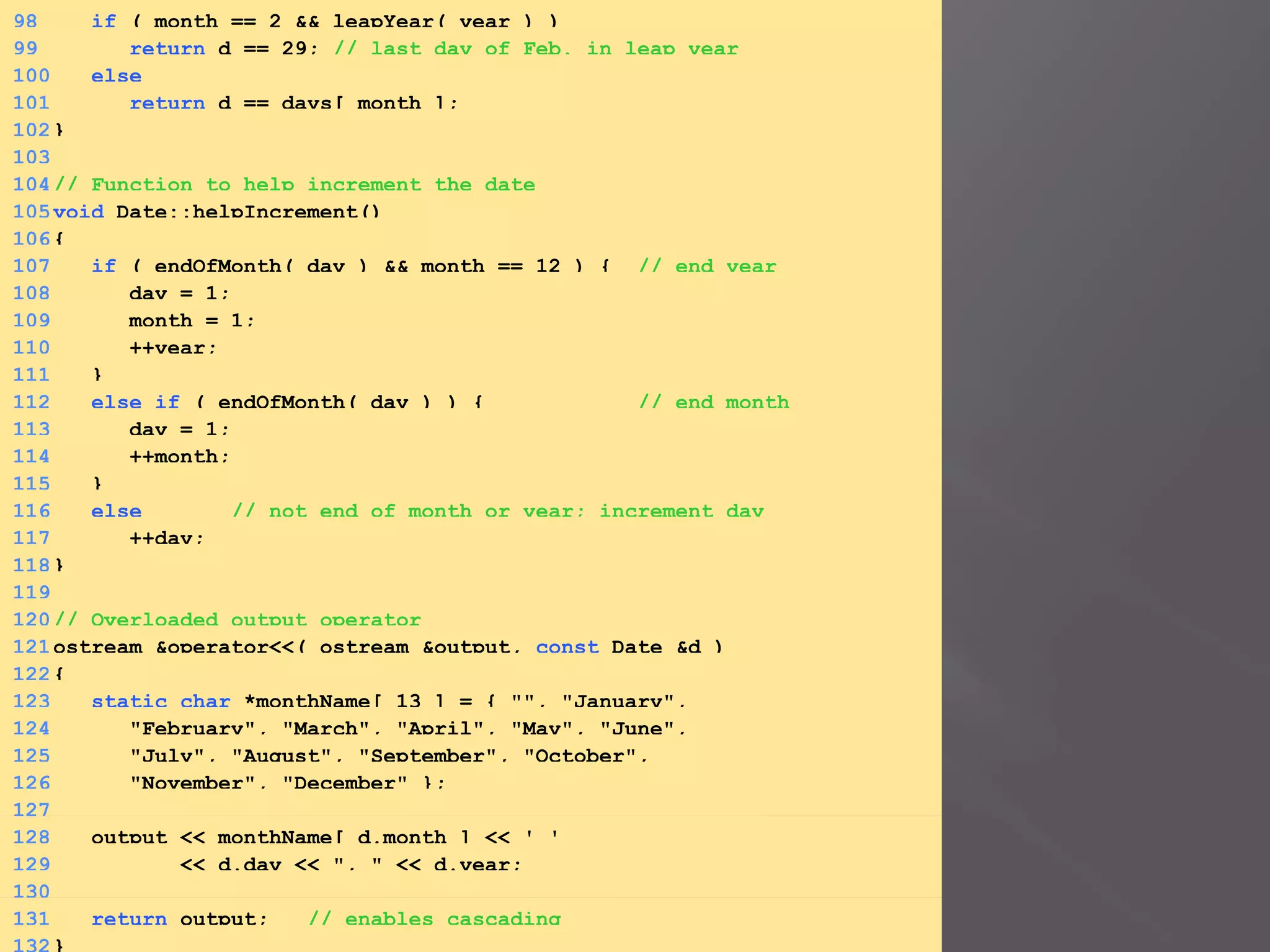 98 if ( month == 2 && leapYear( year ) )
99 return d == 29; // last day of Feb. in leap year
100 else
101 return d == days[ month ];
102}
103
104// Function to help increment the date
105void Date::helpIncrement()
106{
107 if ( endOfMonth( day ) && month == 12 ) { // end year
108 day = 1;
109 month = 1;
110 ++year;
111 }
112 else if ( endOfMonth( day ) ) { // end month
113 day = 1;
114 ++month;
115 }
116 else // not end of month or year; increment day
117 ++day;
118}
119
120// Overloaded output operator
121ostream &operator<<( ostream &output, const Date &d )
122{
123 static char *monthName[ 13 ] = { "", "January",
124 "February", "March", "April", "May", "June",
125 "July", "August", "September", "October",
126 "November", "December" };
127
128 output << monthName[ d.month ] << ' '
129 << d.day << ", " << d.year;
130
131 return output; // enables cascading
 