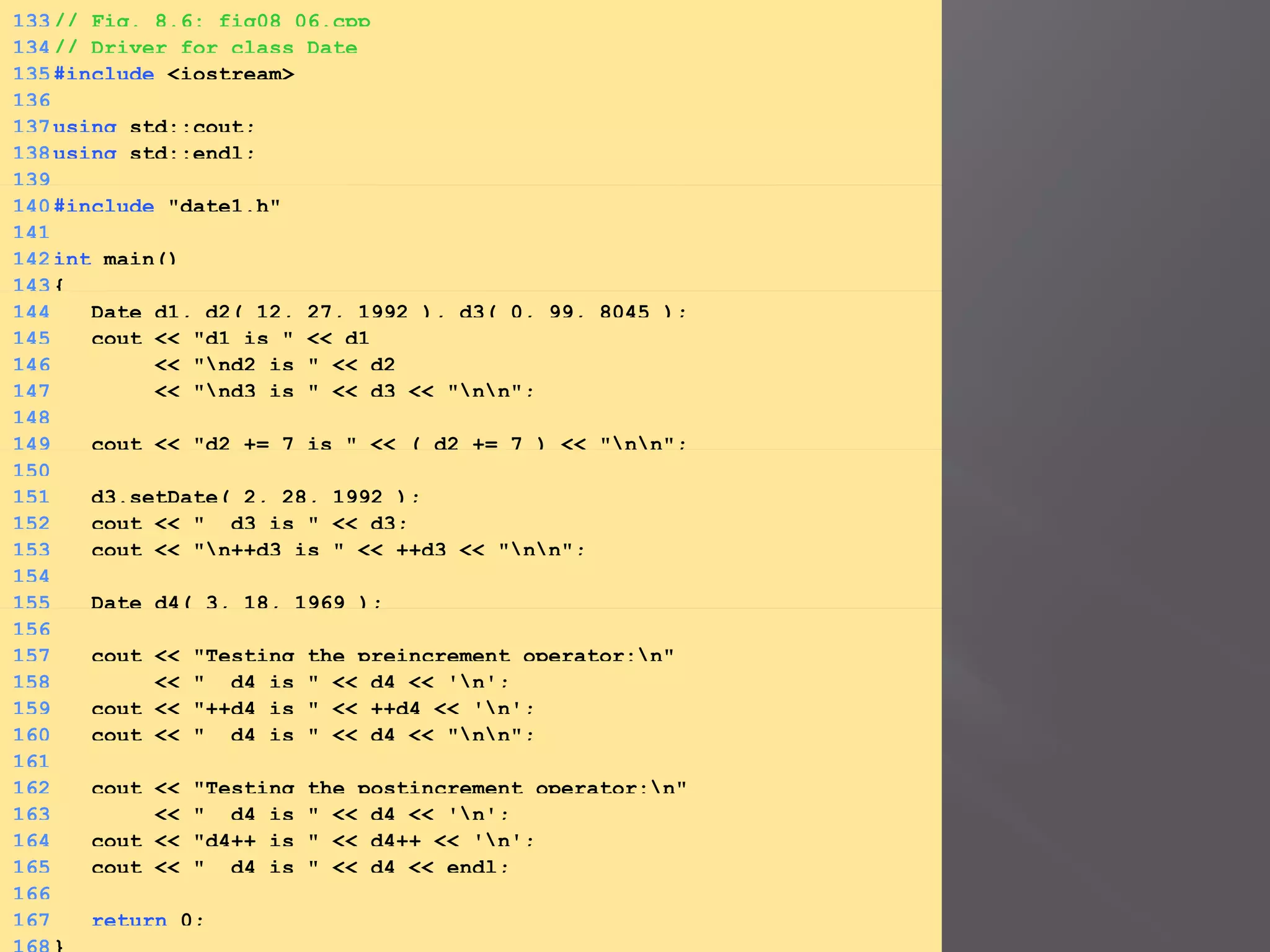 133// Fig. 8.6: fig08_06.cpp
134// Driver for class Date
135#include <iostream>
136
137using std::cout;
138using std::endl;
139
140#include "date1.h"
141
142int main()
143{
144 Date d1, d2( 12, 27, 1992 ), d3( 0, 99, 8045 );
145 cout << "d1 is " << d1
146 << "nd2 is " << d2
147 << "nd3 is " << d3 << "nn";
148
149 cout << "d2 += 7 is " << ( d2 += 7 ) << "nn";
150
151 d3.setDate( 2, 28, 1992 );
152 cout << " d3 is " << d3;
153 cout << "n++d3 is " << ++d3 << "nn";
154
155 Date d4( 3, 18, 1969 );
156
157 cout << "Testing the preincrement operator:n"
158 << " d4 is " << d4 << 'n';
159 cout << "++d4 is " << ++d4 << 'n';
160 cout << " d4 is " << d4 << "nn";
161
162 cout << "Testing the postincrement operator:n"
163 << " d4 is " << d4 << 'n';
164 cout << "d4++ is " << d4++ << 'n';
165 cout << " d4 is " << d4 << endl;
166
167 return 0;
 