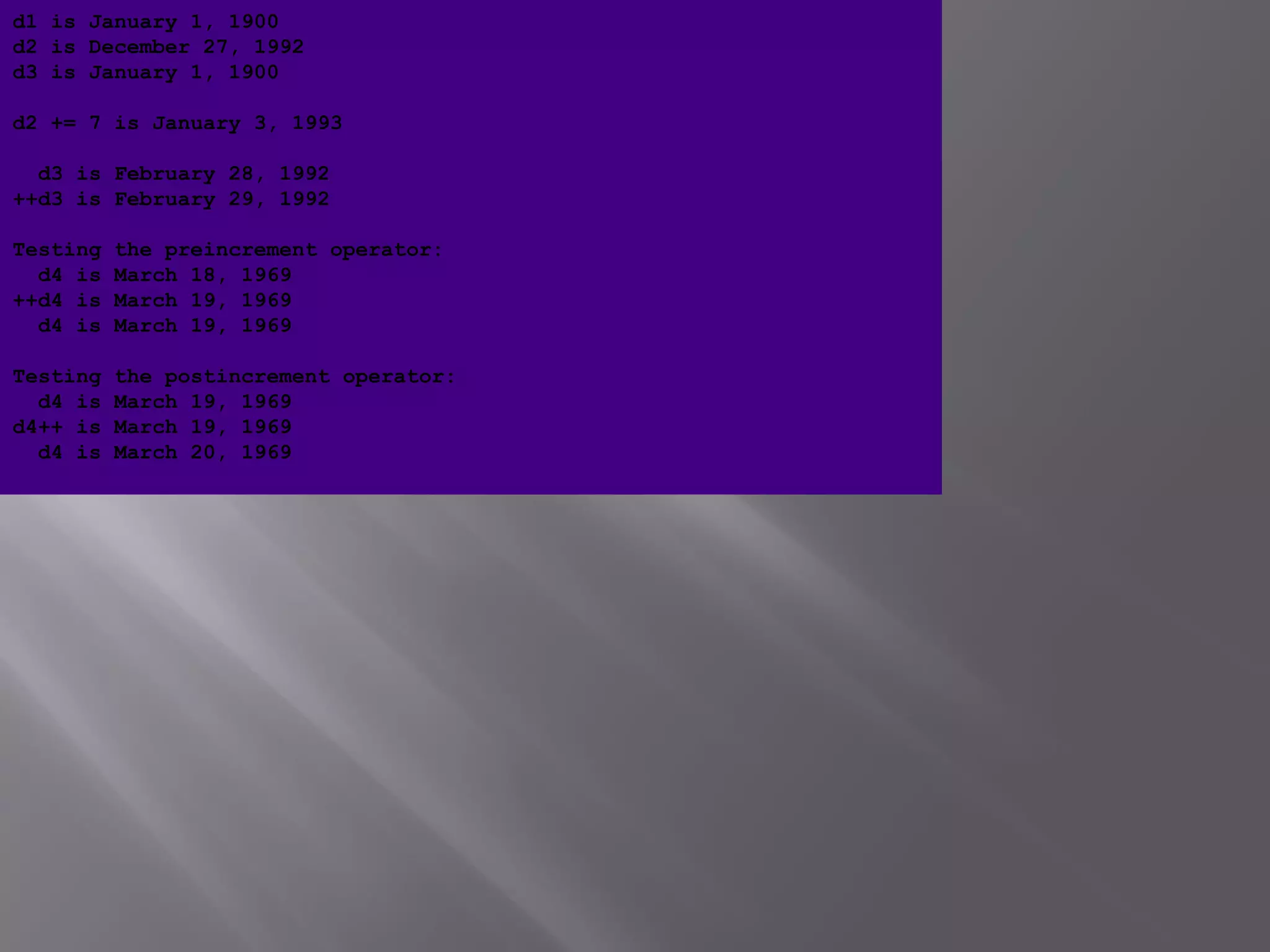 d1 is January 1, 1900
d2 is December 27, 1992
d3 is January 1, 1900
d2 += 7 is January 3, 1993
d3 is February 28, 1992
++d3 is February 29, 1992
Testing the preincrement operator:
d4 is March 18, 1969
++d4 is March 19, 1969
d4 is March 19, 1969
Testing the postincrement operator:
d4 is March 19, 1969
d4++ is March 19, 1969
d4 is March 20, 1969
 