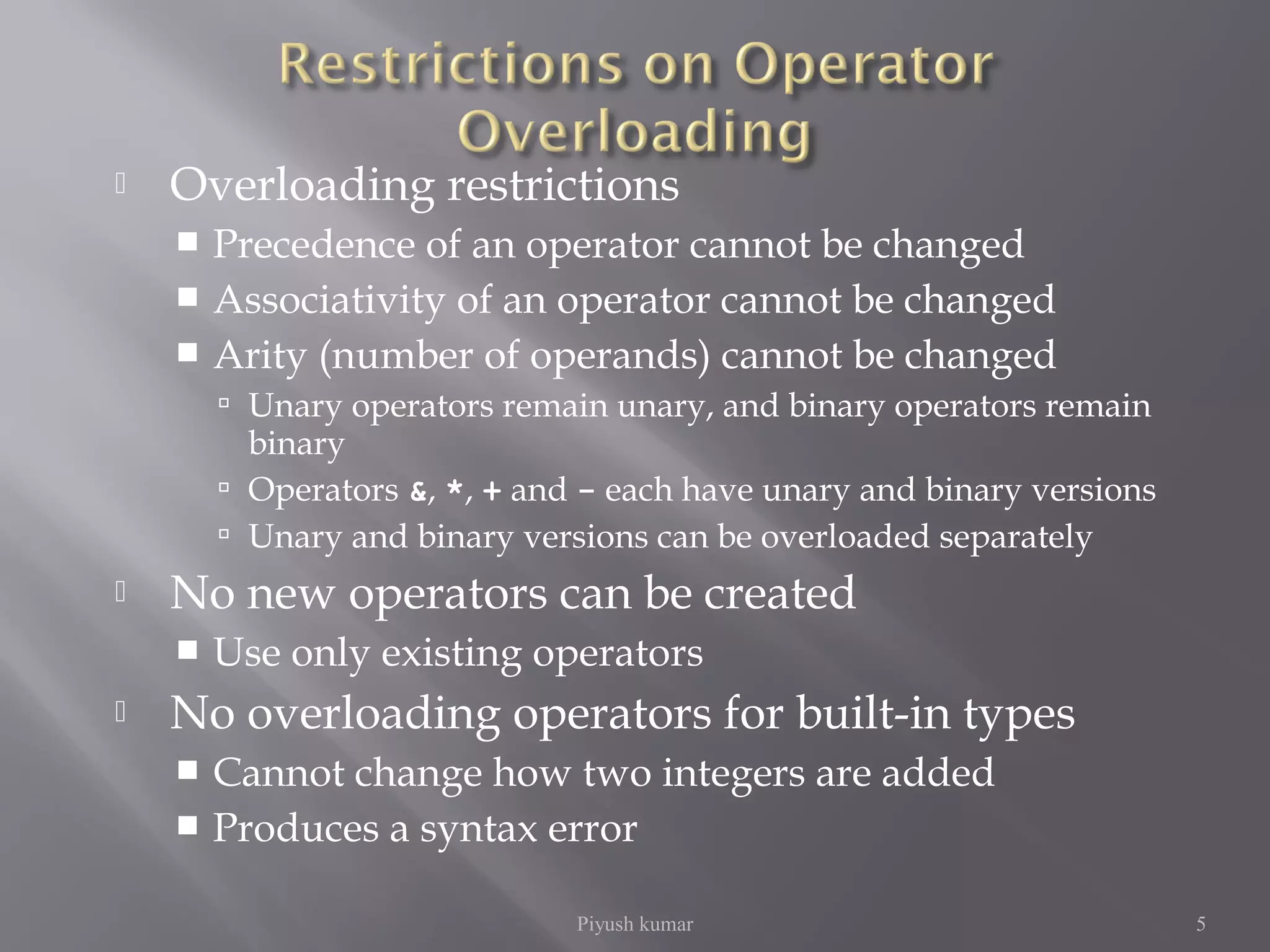  Overloading restrictions
 Precedence of an operator cannot be changed
 Associativity of an operator cannot be changed
 Arity (number of operands) cannot be changed
 Unary operators remain unary, and binary operators remain
binary
 Operators &, *, + and - each have unary and binary versions
 Unary and binary versions can be overloaded separately
 No new operators can be created
 Use only existing operators
 No overloading operators for built-in types
 Cannot change how two integers are added
 Produces a syntax error
Piyush kumar 5
 