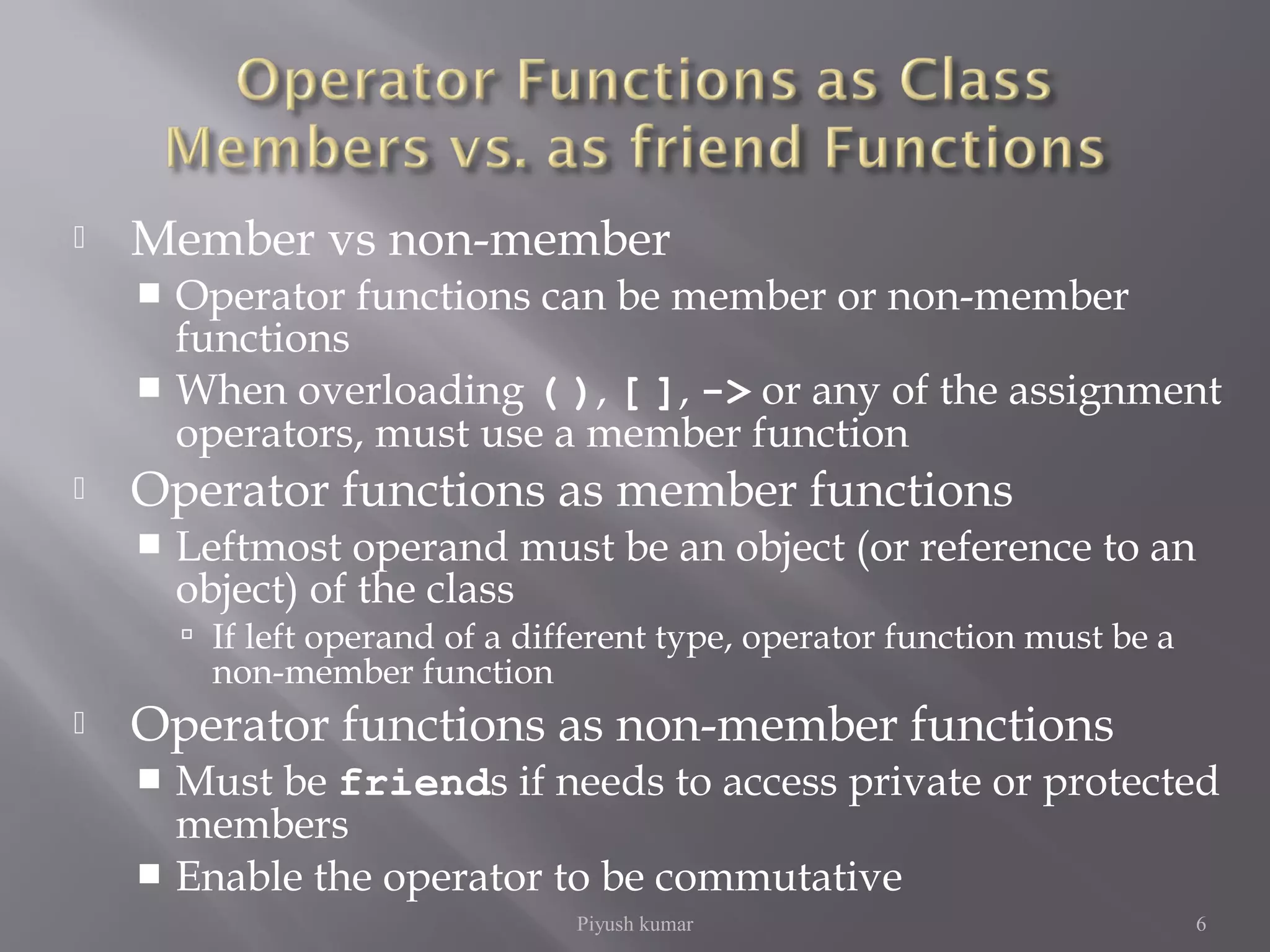  Member vs non-member
 Operator functions can be member or non-member
functions
 When overloading ( ), [ ], -> or any of the assignment
operators, must use a member function
 Operator functions as member functions
 Leftmost operand must be an object (or reference to an
object) of the class
 If left operand of a different type, operator function must be a
non-member function
 Operator functions as non-member functions
 Must be friends if needs to access private or protected
members
 Enable the operator to be commutative
Piyush kumar 6
 