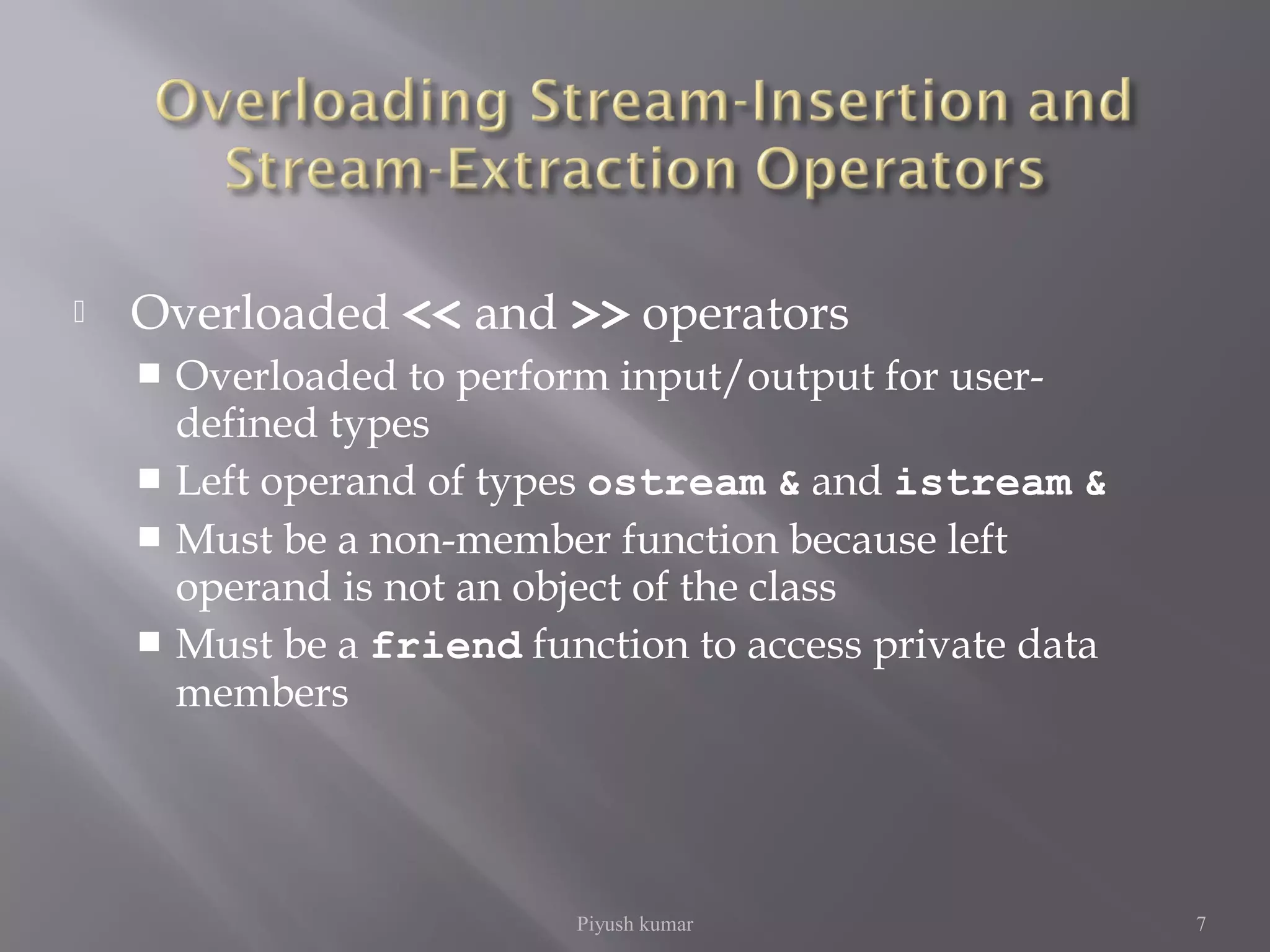  Overloaded << and >> operators
 Overloaded to perform input/output for user-
defined types
 Left operand of types ostream & and istream &
 Must be a non-member function because left
operand is not an object of the class
 Must be a friend function to access private data
members
Piyush kumar 7
 