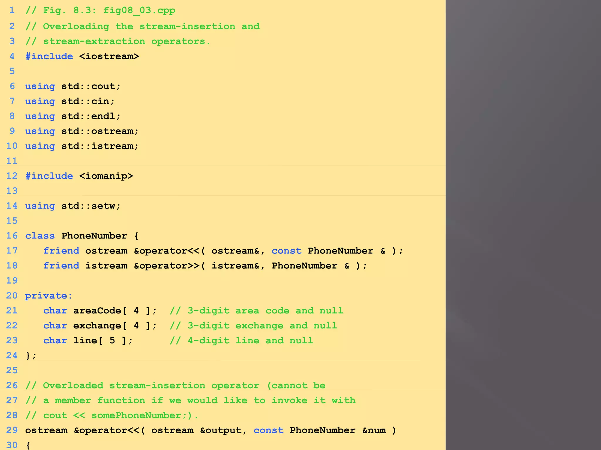 1 // Fig. 8.3: fig08_03.cpp
2 // Overloading the stream-insertion and
3 // stream-extraction operators.
4 #include <iostream>
5
6 using std::cout;
7 using std::cin;
8 using std::endl;
9 using std::ostream;
10 using std::istream;
11
12 #include <iomanip>
13
14 using std::setw;
15
16 class PhoneNumber {
17 friend ostream &operator<<( ostream&, const PhoneNumber & );
18 friend istream &operator>>( istream&, PhoneNumber & );
19
20 private:
21 char areaCode[ 4 ]; // 3-digit area code and null
22 char exchange[ 4 ]; // 3-digit exchange and null
23 char line[ 5 ]; // 4-digit line and null
24 };
25
26 // Overloaded stream-insertion operator (cannot be
27 // a member function if we would like to invoke it with
28 // cout << somePhoneNumber;).
29 ostream &operator<<( ostream &output, const PhoneNumber &num )
30 {
 