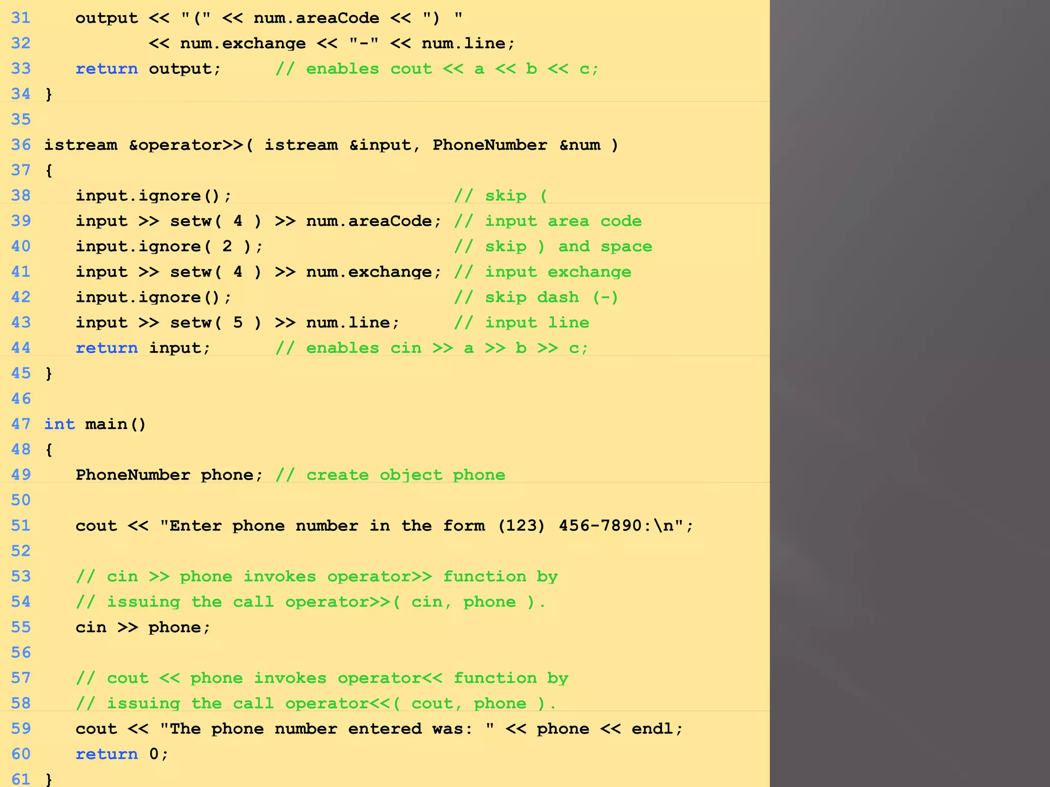 31 output << "(" << num.areaCode << ") "
32 << num.exchange << "-" << num.line;
33 return output; // enables cout << a << b << c;
34 }
35
36 istream &operator>>( istream &input, PhoneNumber &num )
37 {
38 input.ignore(); // skip (
39 input >> setw( 4 ) >> num.areaCode; // input area code
40 input.ignore( 2 ); // skip ) and space
41 input >> setw( 4 ) >> num.exchange; // input exchange
42 input.ignore(); // skip dash (-)
43 input >> setw( 5 ) >> num.line; // input line
44 return input; // enables cin >> a >> b >> c;
45 }
46
47 int main()
48 {
49 PhoneNumber phone; // create object phone
50
51 cout << "Enter phone number in the form (123) 456-7890:n";
52
53 // cin >> phone invokes operator>> function by
54 // issuing the call operator>>( cin, phone ).
55 cin >> phone;
56
57 // cout << phone invokes operator<< function by
58 // issuing the call operator<<( cout, phone ).
59 cout << "The phone number entered was: " << phone << endl;
60 return 0;
61 }
 