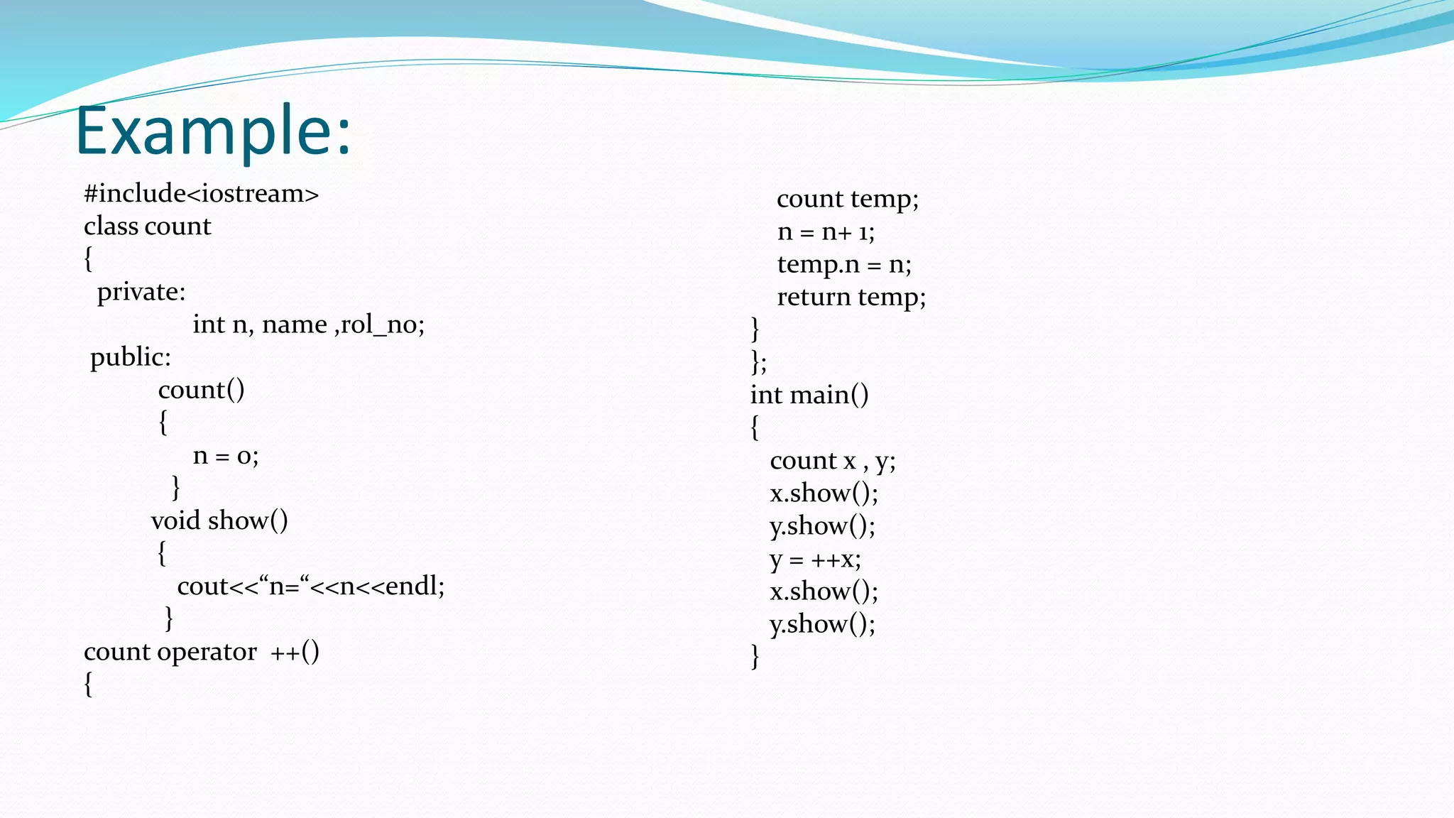 Example:
#include<iostream>
class count
{
private:
int n, name ,rol_no;
public:
count()
{
n = 0;
}
void show()
{
cout<<“n=“<<n<<endl;
}
count operator ++()
{
count temp;
n = n+ 1;
temp.n = n;
return temp;
}
};
int main()
{
count x , y;
x.show();
y.show();
y = ++x;
x.show();
y.show();
}
 