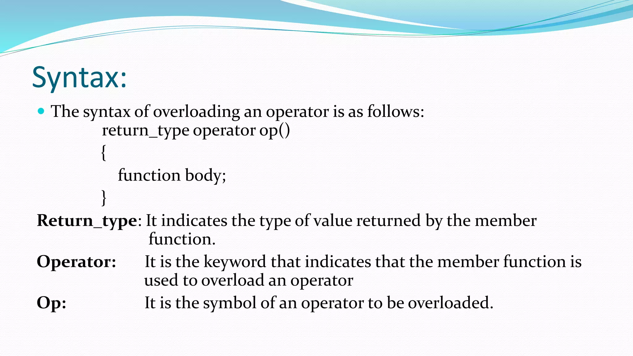 Syntax:
 The syntax of overloading an operator is as follows:
return_type operator op()
{
function body;
}
Return_type: It indicates the type of value returned by the member
function.
Operator: It is the keyword that indicates that the member function is
used to overload an operator
Op: It is the symbol of an operator to be overloaded.
 
