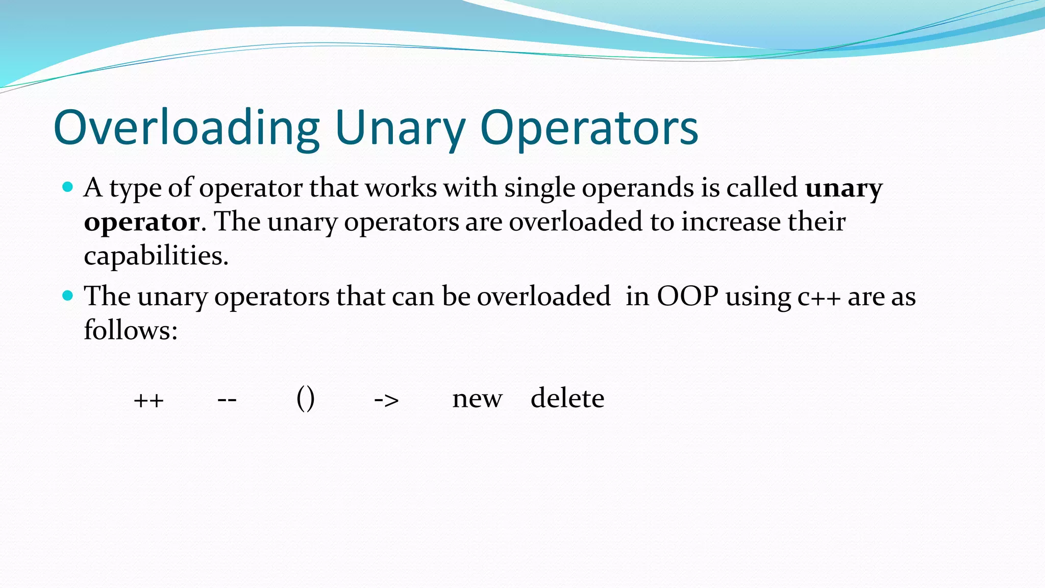 Overloading Unary Operators
 A type of operator that works with single operands is called unary
operator. The unary operators are overloaded to increase their
capabilities.
 The unary operators that can be overloaded in OOP using c++ are as
follows:
++ -- () -> new delete
 